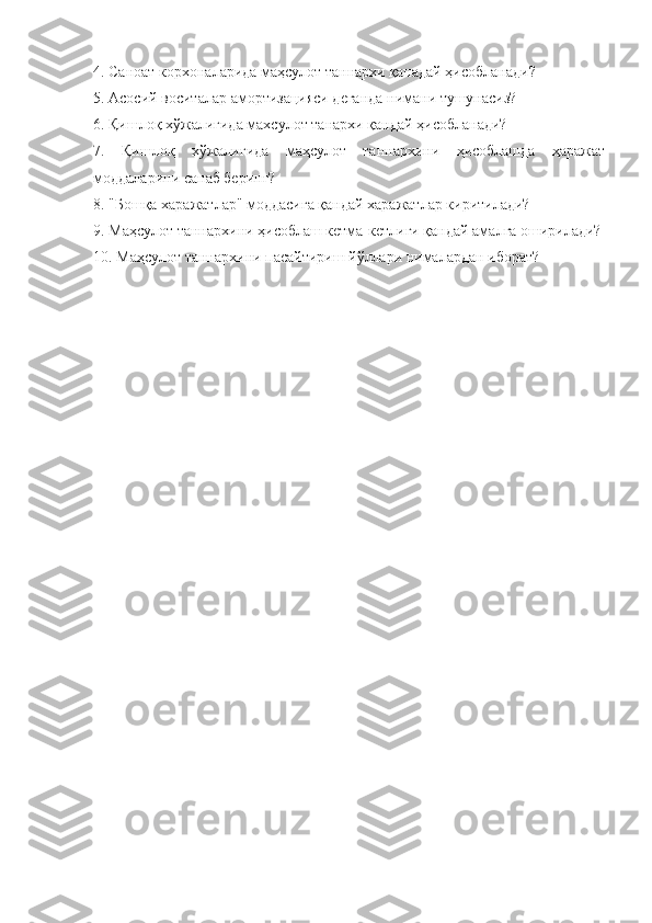 4. Саноат корхоналарида маҳсулот таннархи қанадай ҳисобланади? 
5. Асосий воситалар амортизацияси деганда нимани тушунасиз?
6. Қишлоқ хўжалигида махсулот танархи қандай ҳисобланади?
7.   Қишлоқ   хўжалигида   маҳсулот   таннархини   ҳисоблашда   ҳаражат
моддаларини санаб беринг?
8. "Бошқа харажатлар" моддасига қандай харажатлар киритилади? 
9. Маҳсулот таннархини ҳисоблаш кетма-кетлиги қандай амалга оширилади?
10. Маҳсулот таннархини пасайтириш йўллари нималардан иборат? 