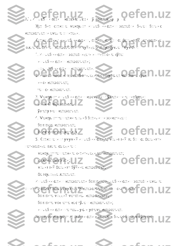 7.1. Ишлаб чиқариш харажатлари тўғрисида тушунча
Ҳар   бир   корхона   махсулот   ишлаб   чиқариш   жараёни   билан   боғлиқ
харажатларни амалга оширади. 
Корхонанинг   ишлаб   чиқариш,   сотиш   ва   бошқа   фаолияти   натижасида
юзага келадиган харажатларини қуйидагича туркумлаш мумкин:
1. Ишлаб чиқариш жараёнидаги иштирокига кўра:
- ишлаб чиқариш ҳаражатлари;
- ноишлаб чиқариш ҳаражатлари.
2. Ишлаб чиқаришда сарф этиладиган ресурслар манбаига кўра:
- ички ҳаражатлар;
- ташқи ҳаражатлар.
3. Махсулот ишлаб чиқариш ҳажмининг ўзгаришига нисбатаи:
- доимий ҳаражатлар;
- ўзгарувчан ҳаражатлар.
4. Махсулот таннархига олиб борилиши жиҳатидан:
- бевосита ҳаражатлар;
- билвосита ҳаражатлар.
5. Корхонанинг умумий ишлаб чиқариш, молиявий ва бошқа фаолияти
натижасида юзага келадиган:
- махсулот таннархига киритиладиган ҳаражатлар;
- давр ҳаражатлари;
- молиявий фаолият бўйича ҳаражатлар;
- фавқулодда зарарлар.
Ишлаб чиқариш ҳаражатлари бевосита ишлаб чиқариш жараёни амалга
ошириш билан боғлиқ қуйидаги ҳаражатлардан ташкил топади:
- бевосита моддий материал ҳаражатлари;
- бевосита меҳнатга ҳақ тўлаш ҳаражатлари;
- ишлаб чиқаришга тааллуқли устама ҳаражатлар.
Бевосита махсулот ишлаб чиқариш жараёни билан боғлиқ бўлмаган  