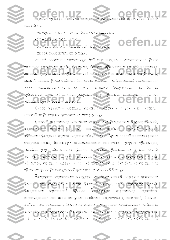 ҳаражат турлари ноишлаб чиқариш ҳаражатлари деб юритилади. Унинг
таркибига:
- махсулотни сотиш билан боғлиқ ҳаражатлар;
- бошқарув ҳаражатлари;
- бошқа операцион ҳаражатлар ва зарарлар;
- фавқулодда зарарлар киради.
Ишлаб   чиқариш   жараёнида   фойдаланиладиган   корхонанинг   ўзига
тегишли   ресурслар   сарфи   (масалан,   фермер   хўжалигида   асосий   воситалар
эскириши, хўжаликнинг ўзида ишлаб чиқарилган ем-хашак, органик ўғитлар,
асосий   подага   ўтказилаётган   ёш   чорва   моллари   ва   бошқалар)   дархонанинг
ички   харажатларини,_ташқи   мол   етказиб   берувчилар   ва   бошқа
субъектлардан  сотиб   олинган   ресурслар  учун   тўловлар  корхоананинг  ташқи
харажатларини ташкил қилади.
Қисқа   муддатли   даврада   махсулот   ҳажмининг   ўсишига   нисбатан
доимий ва ўзгарувчи ҳаражатлар фарқ қилади.
Доимий   ҳаражатлар   махсулот   ҳажмининг   ўзгаришига   боғлиқ   бўлмай,
корхонанинг   маълум   бир   вақт   оралиғида   сарфлаши   қатъий   белгилаб
қўйилган ўзгармас ҳаражатларини ифода этади. Бунга асосий воситаларнинг
амортизацияси,   бошқарув   ходимларининг   иш   хақи,   суғурта   тўловлари,
телефон   учун   абонентлик   тўлови   ва   ижара   тўловларини   мисол   қилиб
келтириш   мумкин.   Доимий   ҳаражатларининг   ўзига   хос   хусусияти   шундан
иборатки,  махсулот  ҳажмининг  ошиб  бориши билан  бир бирлик  махсулотга
тўғри келувчи ўртача доимий ҳаражатлар камайиб боради.
Ўзгарувчи   ҳаражатлар   миқдори   махсулот   ишлаб   чиқариш   ҳажининг
ўсиши   ёки   камайишига   қараб   ўзгариб   туради,   яъни   махсулот   ҳажми
ўзагришига   мутаносиб   бўлади.   Ўзгарувчан   ҳаражатлар   таркибига
ишчиларнинг   иш   хақи   ва   унга   нисбатан   ажратмалар,   хом-ашё,   ёнилғи-
мойлаш   материаллари,   ёқилғи   ва   энергия,   транспорт   ҳаражатлари   ва   бошқа
воситалар   фарқи   киради.   Узгарувчан   ҳаражатларининг   ўзига   хос   хусусияти
шундан иборатки, махсулот ҳажмининг ошиб бориши бир бирлик махсулотга 