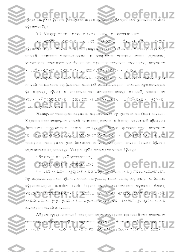 тўғри келувчи ўртача ўзгарувчи ҳаражатларнинг ўзгаришига унчалик таъсир
кўрсатмайди.
7.2. Маҳсулот таннархига киритиладиган харажатлар 
Таннархда   корхона   ишлаб   чиқариш   фаолиятининг   сифат
кўрсаткичлари - ишлаб чиқариш ресурсларидан фойдаланиш самарадорлиги,
ишлаб   чиқариш   технологияси   ва   меҳнатни   ташкил   этиш   даражаси,
корхонани   тежамкорлик   билан   ва   оқилона   юритиш   омиллари,   маҳсулот
ишлаб чиқаришни юксалтириш шароитлари ўз аксини топади.
Махсулот таннархини ҳисоблашдан кўзда тутилган асосий мақсад - уни
ишлаб   чиқаришга   сарфланган   ҳақиқий   ҳаражатларни   тегишли   ҳужжатларда
ўз   вақтида,   тўлиқ   ва   ишончли   акс   эттириш   ҳамда   моддий,   меҳнат   ва
молиявий ресурслардан тежамкорлик асосида, оқилона фойдаланиш устидан
назорат ўрнатишдир.
Маҳсулот   таннархи   корхона   ҳаражатлари   тушунчасидан   фарқ   қилади.
Корхонанинг   маҳсулот  ишлаб   чиқариш,   сотиш  ва   бошқа   молиявий-хўжалик
фаолияти   натижасида   юзага   келадиган   барча   ҳаражатлари   маҳсулот
таннархига   киритилмайди.   Маҳсулотгнинг   (ишнинг,   ҳизматнинг)   ишлаб
чиқариш   таннархига   уни   бевосита   ишлаб   чиқариш   билан   боғлиқ   бўлган
ҳаражатлар киритилади. Уларга қуйидагилар тегишли бўлади:
• бевосита моддий ҳаражатлар;
• бевосита меҳнат ҳаражатлари;
• ишлаб чиқариш хусусиятига эга бўлган билвосита устама ҳаражатлар.
Бу   ҳаражатларнинг   кўпчилигини   натурада,   яъни   дона,   кг,   метр   ва   бошқа
кўринишларда   ҳисобга   олиб   бориш   ва   режалаштириш   мумкин.   Аммо,
маҳсулот   ишлаб   чиқаришга   сарфланган   барча   ҳаражатларни   биргаликда
ҳисобга олиш учун уларни ягона ўлчов бирлигига - қиймат-пул кўринишига
келтириш талаб этилади.
Айрим турдаги ишлаб чиқариш ҳаражатларини яратилаётган маҳсулот
таннархига   тўғридан-тўғри   киритиш   мумкин.   Унга   ишлаб   чиқаришдаги
ишчиларнинг   иш   ҳақини   ва   истеъмол   қилинган   моддий   ресурслар   сарфини 