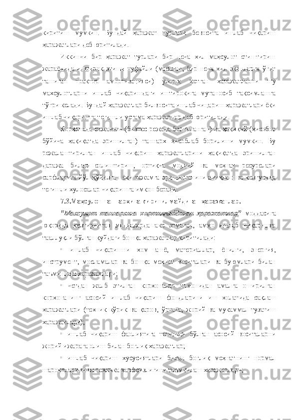 киритиш   мумкин.   Бундай   ҳаражат   турлари   бевосита   ишлаб   чиқариш
ҳаражатлари деб юритилади.
Иккинчи   бир   ҳаражат   турлари   бир   неча   хил   маҳсулот   етиштириш
жараёнида   иштирок   этиши   туфайли   (масалан,   бир   неча   хил   экинларга   ўғит
ташиган   трактор   амортизацияси)   уларга   кетган   ҳаражатларни   шу
махсулотларни   ишлаб   чиқаришдаги   иштирокига   мутаносиб   тақсимлашга
тўғри келади. Бундай ҳаражатлар билвосита ишлаб чицариш ҳаражатлари ёки
ишлаб чиқаришга тегишли устама ҳаражатпар деб юритилади.
Корхонада режадаги (бизнес-режада белгиланган) ва ҳақиқий (ҳисобот
бўйича   ҳақиқатда   эришилган)   таннарх   ҳисоблаб   борилиши   мумкин.   Бу
режалаштирилган   ишлаб   чиқариш   ҳаражатларини   ҳақиқатда   эришилган
даража   билан   солиштириш,   ортиқча   моддий   ва   меҳнат   ресурслари
сарфларига   йўл   қўйилган   ёки   тежамга   эришилганини   аниқлаш   ва   келгусида
тегишли хулосалар чиқаришга имкон беради.
7.3.Маҳсулот таннархига киритилмайдиган ҳаражатлар.
"Махсулот   таннархига   киртилмайдиган   ҳаражатлар"   моддасига
юқорида   келтирилган   моддаларда   акс   этмаган,   аммо   ишлаб   чиқаришга
тааллуқли бўлган қуйдаги бошқа харажатлар киритилади:
•   ишлаб   чиқаришни   хом   ашё,   материаллар,   ёнилғи,   энергия,
инструмент,   мосламалар   ва   бошқа   меҳнат   воситалари   ва   буюмлари   билан
таъминлаш харажатлари;
•   четдан   жалб   этилган   корхоналар   томонидан   амалга   оширилган
корхонанинг   асосий   ишлаб   чиқариш   фондларини   иш   холатида   сақлаш
харажатлари   (техник   кўрик   ва   қаров,   ўртача,   жорий   ва   мукаммал   тузатиш
харажатлари);
•   ишлаб   чиқариш   фаолиятига   тегишли   бўлган   асосий   воситаларни
жорий ижарага олиш билан боғлиқ харажатлар;
•   ишлаб   чиқариш   хусусиятлари   билан   боғлиқ   меҳнатнинг   нормал
шароитларини ва техника хавфсизлигини таъминлаш харажатлари; 