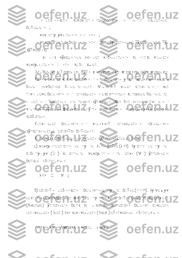 -   ишлаб   чиқариш   вамеҳнатни   ташкил   этишнинг   илғор   шаклларидан
фойдаланиш;
- меҳнат унумдорлигини ошириш;
- маҳсулотлар сифатини ошириш ва нобудгарчилик, йўқотишларга йўл
қўймаслик;
-   қишлоқ   хўжалигида   экинлар   ҳосилдорлиги   ва   чорва   моллари
махсулдорлигин ошириш ва бошқалар.
7.4. Молиявий фаолият бўйича харажатлар ва фавқулодда зарарлар
Кичик   бизнес   корхоналарининг   иш   фаолияти   унинг   молиявий   ҳолати
билан   чамбарчас   боғланганидир.   Молиявий   ҳолат   корхонанинг   ҳар
томонлама фаолиятининг натижаларини акс эттиради ва режада белгиланган
ишларнинг   бажарилишига   таъсир   кўрсатади.   Ҳар   бир   кичик   корхонанинг
молиявий   хўжалик   фаолиятини   тўғри   олиб   борилиши   жуда   муҳим   аҳамият
касб этади. 
Корхоналар   фаолиятининг   молиявий   натижаларини   ифодаловчи
кўрсаткичлардан асосийси фойдадир.
Корхоналар фойдасининг турлари қуйидагилардан иборат:
а) маҳсулотлар сотишдан тушган ялпи фойда (ЯФ) .  Бу сотишдан тушган
соф   тушум   (СТ)   ва   сотилган   маҳсулотнинг   таннархи   (МТ)   ўртасидаги
фарқдан иборат, яъни
ЯФ = СТ – МТ;
б) асосий ишлаб чиқариш фаолиятидан тушган фойда (ИЧФ). Бу маълум
давр   ичида   маҳсулотлар   сотишдан   тушган   ялпи   фойда   (ЯФ)   ва   харажатлар
(Аҳараж.)   ўртасидаги   фарқ   ва   плюс   бошқа   асосий   фаолият   соҳалари
даромадлари (Бдар.) ёки камомадлари (Бкам.) айирмасидан иборат, яъни:
ИЧФ = ЯФ – Аҳараж. + Бдар. – Бкам.; 