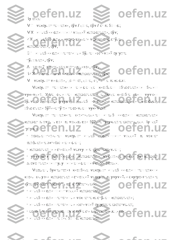 Бу ерда:
МТ - маҳсулот таннархи, сўм / дона, сўм / кг ва бошқа;
МХ - ишлаб чиқаришнинг моддий ҳаражатлари, сўм;
ИХ - ишлаб чиқариш хусусиятидаги меҳнатга ҳақ тўлаш
ҳаражатлари, сўм;
СТ - ишлаб чиқаришга тегишли бўлган ижтимоий суғурта
тўловлари, сўм;
А - асосий воситалар амортизацияси, сўм;
БИХ - бошқа ишлаб чиқариш ҳаражатлари, сўм;
М - маҳсулот миқдори, центнер, дона, кг, тонна ва ҳаказо.
Маҳсулот   таннархини   аниқлашда   ҳисоблаш   объектларини   билиш
мухимдир.   Унга   қилинган   ҳаражатларни   алоҳида   ҳисобга   олиш   мумкин
бўлмаганлигидан,   умумий   ишлаб   чиқраиш   ҳаражатларини   ҳисоблаш
объектлари бўйича тўғри тақсимлаш мухимдир.
Маҳсулот   таннархига   киритиладиган   ишалб   чиқариш   ҳаражатлари
ҳаражат   элементлари   ва   моддалари   бўйича гурухларга ажратилади. Бундай
гурухлаш:
•   режалаштирилган   махсулот   ишлаб   чиқаришнинг   моддий   ва   меҳнат
сарфларига эхтиёжни аниқлаш;
• ҳаражатларни иқтисодий мазмунига кўра тақсимлаш;
•   умумий   ишлаб   чиқариш   ҳаражатлари   миқдорида   у   ёки   бу   ҳаражат
элементларининг улушини аниқлаш имконин беради.
Масалан,   бухгалтерия   ҳисобида   маҳсулот   ишлаб   чиқариш   таннархини
ҳосил қилувчи ҳаражатлар иқтисодий мазмуни ва умумийлик хусусиятларига
кўра қуйидаги  элементларга  ажратилади:
• ишлаб чиқаришнинг моддий ҳаражатлари;
• ишлаб чиқаришга тегишли меҳнатга ҳақ тўлаш ҳаражатлари;
• ишлаб чиқаришга тегишли ижтимоий суғуртага ажратмалар;
• асосий воситалар ва номоддий активлар амортизацияси;
• ишлаб чиқаришга оид бошқа ҳаражатлар. 