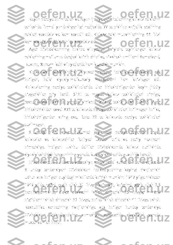 Rayon partiya qo‘mitalari va rayon ijroiya qo‘mitalarining kolxoz raislarini
tanlashda   formal   yondoshganligi   natijasida   77   ta   qishloq   xo‘jalik   artelining
raislari   savodsiz   va   kam   savodli   edi.   Kolxoz   raisi   muovinlarining   66   foizi
kam savodsiz yoki butunlay savodsiz edi.
Agar   O‘zbekistonning   boshqa   viloyatlari   bo‘yicha   tayinlangan   kolxoz
raislarining ma’lumot darajasi ko‘rib chiqilsa, o‘xshash omillarni Samarkand,
Buxoro, Xorazm kabi viloyatlarda ham kuzatish mumkin.
Kolxozlarni   yiriklashtirish   siyosati   nafaqat   iqtisodiy   xarakterga   ega
bo‘lgan,   balki   siyosiy-mafkuraviy   maqsadlarni   ham   ko‘zlagan   edi.
Kolxozlarning   partiya   tashkilotlarida   ular   birlashtirilgandan   keyin   jiddiy
o‘zgarishlar   ro‘y   berdi.   5130   ta   mayda   kolxoz   tashkilotlari   o‘rniga,
respublikada   2977   ta   yanada   yirikroq   kolxoz   tashkilotlari   tuzildi.   Agar
birlashtirishdan avval 872 ta kolxozda partiya tashkilotlari bo‘lmagan bo‘lsa,
birlashtirilgandan   so‘ng   esa,   faqat   32   ta   kolxozda   partiya   tashkilotlari
tuzilmagan.
SHunday   qilib,   sovet   hukumati   joylardagi   partiya   organlari   orqali
kolxozlar   va   kolxozchilar   faoliyati   ustidan   to‘la   va   qat’iy   nazoratni
o‘rnatishga   intilgan.   Ushbu   dalillar   O‘zbekistonda   kolxoz   qurilishida
siyosiylashtirish jarayonining yanada kuchayishi haqida guvohlik beradi.
O‘zbekistonda bu davrda xomashyo sohasi jadal sur’atlar bilan rivojlandi.
SHunday   tendensiyani   O‘zbekiston   iqtisodiyotining   keyingi   rivojlanishi
uchun xos bo‘lgan quyidagi misollarda ko‘rish mumkin: 1947 yilga nisbatan
1949   yilda   neftni   qazib   olish   30   foizga   ko‘paydi,   ko‘mirni   qazib   olish   2,5
barobarga   oshdi,   elektr   quvvatini   ishlab   chiqarish   25   foizga,   mi neral
o‘g‘itlarni ishlab chiqarish 32 foizga, po‘lat ishlab chiqarish 41 foizga oshdi.
Respublika   sanoatining   rivojlanishiga   xos   bo‘lgan   bunday   tenden siya
O‘zbekiston   iqtisodiyotining   xomashyo   xarakterida   ekanligini   yanada
mustahkamlab bordi. 