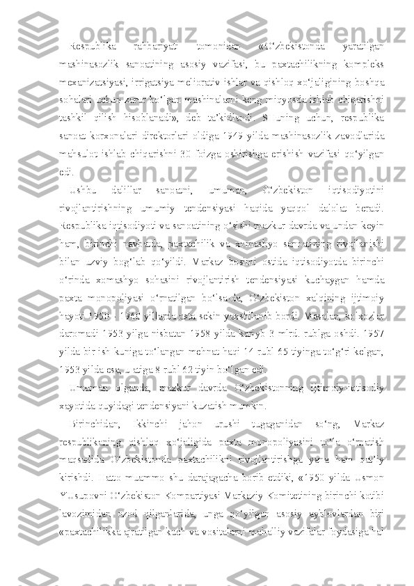 Respublika   rahbariyati   tomonidan   «O‘zbekistonda   yaratilgan
mashinasozlik   sanoatining   asosiy   vazifasi,   bu   paxtachilikning   kompleks
mexanizatsiyasi, irrigatsiya-meliorativ ishlar va qishloq xo‘jaligining boshqa
sohalari uchun zarur bo‘lgan mashinalarni keng miqyosda ishlab chiqarishni
tashkil   qilish   hisoblanadi»,   deb   ta’kidlandi.   SHuning   uchun,   respublika
sanoat   korxonalari   direktorlari   oldiga   1949   yilda   mashinasozlik   zavodlarida
mahsulot   ishlab   chiqarishni   30   foizga   oshirishga   erishish   vazifasi   qo‘yilgan
edi.
Ushbu   dalillar   sanoatni,   umuman,   O‘zbekiston   iqtisodiyotini
rivojlantirishning   umumiy   tendensiyasi   haqida   yaqqol   dalolat   beradi.
Respublika iqtisodiyoti va sanoatining o‘sishi mazkur davrda va undan keyin
ham,   birinchi   navbatda,   paxtachilik   va   xomashyo   sanoatining   rivojlanishi
bilan   uzviy   bog‘lab   qo‘yildi.   Markaz   bosimi   ostida   iqtisodiyotda   birinchi
o‘rinda   xomashyo   sohasini   rivojlantirish   tendensiyasi   kuchaygan   hamda
paxta   monopoliyasi   o‘rnatilgan   bo‘lsa-da,   O‘zbekiston   xalqining   ijtimoiy
hayoti 1950 - 1960 yillarda asta-sekin yaxshilanib bordi. Masalan, kolxozlar
daromadi  1953  yilga  nisbatan  1958  yilda  kariyb  3  mlrd.  rublga  oshdi.  1957
yilda bir ish kuniga to‘langan mehnat haqi 14 rubl 65 tiyinga to‘g‘ri kelgan,
1953 yil da esa, u atiga 8 rubl 62 tiyin bo‘lgan edi.
Umuman   olganda,   mazkur   davrda   O‘zbekistonning   ijtimoiy-iqtisodiy
xayotida quyidagi tendensiyani kuzatish mumkin.
Birinchidan,   Ikkinchi   jahon   urushi   tugaganidan   so‘ng,   Markaz
respublikaning   qishloq   xo‘jaligida   paxta   monopoliyasini   to‘la   o‘rnatish
maqsadida   O‘zbekistonda   paxtachilikni   rivojlantirishga   yana   ham   qat’iy
kirishdi.   Hatto   muammo   shu   darajagacha   borib   etdiki,   «1950   yilda   Usmon
YUsupovni O‘zbekiston Kompartiyasi Markaziy Komitetining birinchi kotibi
lavozimidan   ozod   qilganlarida,   unga   qo‘yilgan   asosiy   ayblovlardan   biri
«paxtachilikka ajratilgan kuch va vositalarni mahalliy vazifalar foydasiga hal 