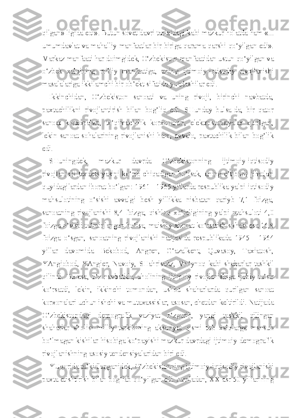 qilgan» ligida edi». Butun sovet davri tarixidagi kabi mazkur holatda ham «...
umumdavlat va mahalliy manfaatlar bir-biriga qarama-qarshi qo‘yilgan edi».
Markaz manfaati har doimgidek, O‘zbekiston manfaatidan ustun qo‘yilgan va
o‘zbek   xalqining   milliy   manfaatiga,   uning   ijtimoiy-iqtisodiy   rivojlanishi
masalalariga ikkilamchi bir ob’ekt sifatida yondashilar edi.
Ikkinchidan,   O‘zbekiston   sanoati   va   uning   rivoji,   birinchi   navbatda,
paxtachilikni   rivojlantirish   bilan   bog‘liq   edi.   SHunday   bulsa-da,   bir   qator
sanoat   korxonalari,   to‘qimachilik   korxonalari,   elektrostansiyalar   qurilgan,
lekin   sanoat   sohalarining   rivojlanishi   ham,   avvalo,   paxtachilik   bilan   bog‘lik
edi.
SHuningdek,   mazkur   davrda   O‘zbekistonning   ijtimoiy-iqtisodiy
rivojlanishi  tendetsiyasini   ko‘rib   chiqadigan  bo‘lsak,   uning   e’tiborli   jihatlari
quyidagilardan iborat bo‘lgan: 1961 - 1965 yillarda respublika yalpi iqtisodiy
mahsulotining   o‘sishi   avvalgi   besh   yillikka   nisbatan   qariyb   7,1   foizga,
sanoatning   rivojlanishi   8,4   foizga,   qishloq   xo‘jaligining   yalpi   mahsuloti   4,0
foizga o‘sishi ta’minlangan bo‘lsa, maishiy xizmat ko‘rsatish sohasi esa 16,8
foizga   o‘sgan,   sanoatning   rivojlanishi   natijasida   respublikada   1945   -   1964
yillar   davomida   Bekobod,   Angren,   G‘azalkent,   Quvasoy,   Taxiatosh,
YAngiobod,   YAngier,   Navoiy,   SHahrisabz,   Mo‘ynoq   kabi   shaharlar   tashkil
qilindi.   Bu   esa,   o‘z   navbatida,   aholining   ijtimoiy   rivojlanishiga   ijobiy   ta’sir
ko‘rsatdi,   lekin,   ikkinchi   tomondan,   ushbu   shaharlarda   qurilgan   sanoat
korxonalari uchun ishchi va mutaxassislar, asosan, chetdan keltirildi. Natijada
O‘zbekistondagi   demografik   vaziyat   o‘zgarib,   yangi   tash kil   qilingan
shaharlar   aholisi   milliy   tarkibining   aksariyat   qismi   tub   xalqlarga   mansub
bo‘lmagan kishilar hisobiga ko‘payishi mazkur davrdagi ijtimoiy-demografik
rivojlanishning asosiy tendensiyalaridan biri edi.
YUqorida ta’kidlanganidek, O‘zbekistonning ijtimoiy-iqtisodiy rivojlanishi
paxta etishtirish bilan bog‘lab qo‘yilgan edi. Jumladan, XX asr 50-yillarining 