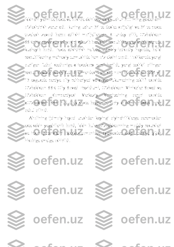 ikkinchi yarmida paxta va boshqa ekinlarni ekish uchun 300 ming gektar erni
o‘zlashtirish   zarur   edi.   Buning   uchun   34   ta   davlat   xo‘jaligi   va   34   ta   paxta
tozalash   zavodi   barpo   etilishi   mo‘ljallangan.   SHunday   qilib,   O‘zbekiston
SSRning paxta xomashyosini etkazib beruvchi respublikaga aylanishi yanada
kuchayib   bordi.   Paxta   etishtirish   nafaqat   ijtimoiy-iqtisodiy   hayotda,   balki
respublikaning ma’naviy turmushida ham o‘z aksini topdi. Toshkentda yangi
qurilgan   futbol   stadioniga   «Paxtakor»   nomi   berildi,   yangi   tashkil   qilingan
respublikaning   asosiy   futbol   komandasi   ham   shu   nom   bilan   ataldi.   1956   yil
13   avgustda   partiya   oliy   rahbariyati   va   sovet   hukumatining   taklifi   asosida
O‘zbekiston   SSR   Oliy   Soveti   Prezidiumi,   O‘zbekiston   Ministrlar   Soveti   va
O‘zbekiston   Kompartiyasi   Markaziy   Komitetining   qarori   asosida
«O‘zbekiston   SSR   hududida   paxta   bayramini   joriy   qilish   haqida»gi   qaror
qabul qilindi.
Aholining   ijtimoiy   hayoti   urushdan   keyingi   qiyinchiliklarga   qaramasdan
asta-sekin   yaxshilanib   bordi,   lekin   bular   O‘zbekistonning   moddiy   resurslari
va   inson   potensialini   Markaz   tomonidan   ayamasdan   ekspluatatsiya   qilish
hisobiga amalga oshirildi.
   