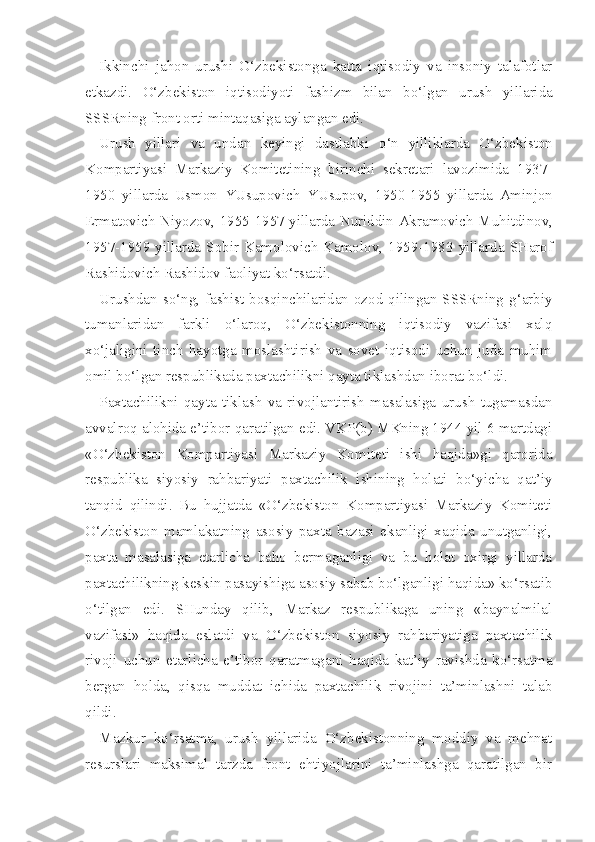 Ikkinchi   jahon   urushi   O‘zbekistonga   katta   iqtisodiy   va   insoniy   talafotlar
etkazdi.   O‘ zbekist o n   i q tisodiyoti   fashizm   bilan   bo‘lgan   urush   yillarida
SSSRning front orti minta q asiga aylangan edi.
Urush   yillari   va   undan   keyingi   dastlabki   o‘n   yilliklarda   O‘zbekiston
Kompartiyasi   Markaziy   Komitetining   birinchi   sekretari   lavozimida   1937-
1950   yillarda   Usmon   YUsupovich   YUsupov,   1950-1955   yillarda   Aminjon
Ermatovich Niyozov,   1955-1957 yillarda   Nuriddin Akramovich   Muhitdinov,
1957-1959 yillarda   Sobir Kamolovich Kamolov,   1959-1983 yillarda   SHarof
Rashidovich Rashidov  faoliyat  ko‘rsatdi.
Urushdan so‘ng, fashist bosqinchilaridan ozod qilingan SSSRning  g‘arbiy
tumanlaridan   farkli   o‘laroq,   O‘zbekistonning   iqtisodiy   vazifasi   xalq
xo‘jaligini   tinch   hayotga   moslashtirish   va   sovet   iqtisodi   uchun   juda   muhim
omil bo‘lgan respublikada paxtachilikni qayta tiklashdan iborat bo‘ldi.
Paxtachilikni   qayta   tiklash   va   rivojlantirish   masalasiga   urush   tugamasdan
avvalroq alohida e’tibor qaratilgan edi. VKP(b) MKning 1944 yil 6 martdagi
«O‘zbekiston   Kompartiyasi   Markaziy   Komiteti   ishi   haqida»gi   qarorida
respublika   siyosiy   rahbariyati   paxtachilik   ishining   holati   bo‘yicha   qat’iy
tanqid   qilindi.   Bu   hujjatda   «O‘zbekiston   Kompartiyasi   Markaziy   Komiteti
O‘zbekiston   mamlakatning   asosiy   paxta   bazasi   ekanligi   xaqida   unutganligi,
paxta   masalasiga   etarlicha   baho   bermaganligi   va   bu   holat   oxirgi   yillarda
paxtachilikning keskin pasayishiga asosiy sabab bo‘lganligi haqida» ko‘rsatib
o‘tilgan   edi.   SHunday   qilib,   Markaz   respublikaga   uning   «baynalmilal
vazifasi»   haqida   eslatdi   va   O‘zbekiston   siyosiy   rahbariyatiga   paxtachilik
rivoji   uchun   etarlicha   e’tibor   qaratmagani   haqida   kat’iy   ravishda   ko‘rsatma
bergan   holda,   qisqa   muddat   ichida   paxtachilik   rivojini   ta’minlashni   talab
qildi.
Mazkur   ko‘rsatma,   urush   yillarida   O‘zbekistonning   moddiy   va   mehnat
resurslari   maksimal   tarzda   front   ehtiyojlarini   ta’minlashga   qaratilgan   bir 