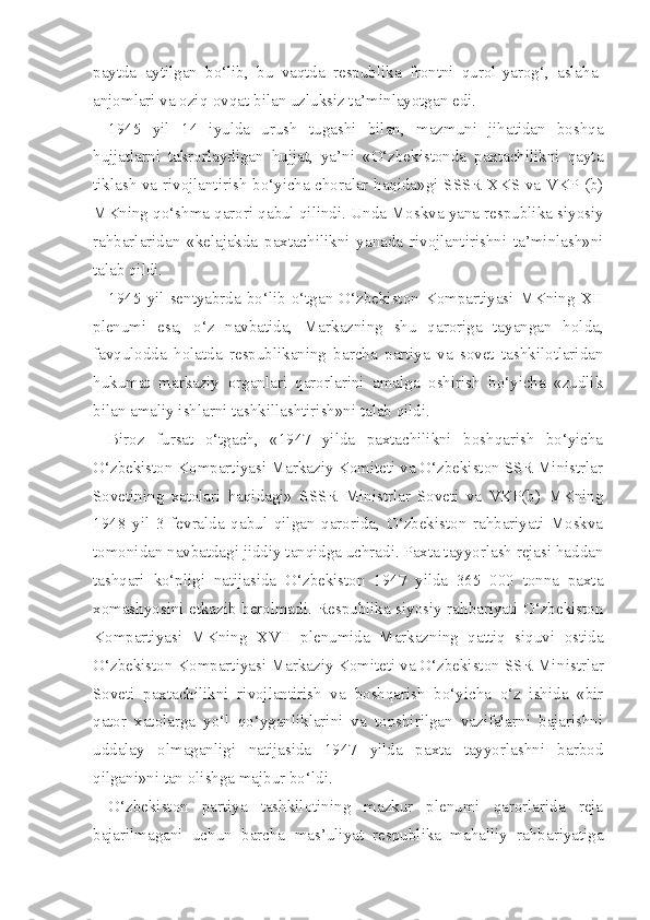 paytda   aytilgan   bo‘lib,   bu   vaqtda   respublika   frontni   qurol-yarog‘,   aslaha-
anjomlari va oziq-ovqat bilan uzluksiz ta’minlayotgan edi.
1945   yil   14   iyulda   urush   tugashi   bilan,   mazmuni   jihatidan   boshqa
hujjatlarni   takrorlaydigan   hujjat,   ya’ni   «O‘zbekistonda   paxtachilikni   qayta
tiklash va rivojlantirish bo‘yicha choralar haqida»gi SSSR XKS va VKP (b)
MKning qo‘shma qarori qabul qilindi. Unda Moskva yana respubli ka siyosiy
rahbarlaridan   «kelajakda   paxtachilikni   yanada   rivojlantirishni   ta’minlash»ni
talab qildi.
1945 yil sentyabrda bo‘lib o‘tgan  O‘zbekiston Kompartiyasi MKning  XII
plenumi   esa,   o‘z   navbatida,   Markazning   shu   qaroriga   tayangan   holda,
favqulodda   holatda   respublikaning   barcha   partiya   va   sovet   tashkilotlaridan
hukumat   markaziy   organlari   qarorlarini   amalga   oshirish   bo‘yicha   «zudlik
bilan amaliy ishlarni tashkillashtirish»ni talab qildi.
Biroz   fursat   o‘tgach,   «1947   yilda   paxtachilikni   boshqarish   bo‘yicha
O‘zbekiston Kompartiyasi Markaziy Komiteti va O‘zbekiston SSR Ministrlar
Sovetining   xatolari   haqidagi»   SSSR   Ministrlar   Soveti   va   VKP(b)   MKning
1948   yil   3   fevralda   qabul   qilgan   qarorida,   O‘zbekiston   rahbariyati   Moskva
tomonidan navbatdagi jiddiy tanqidga uchradi. Paxta tayyorlash rejasi haddan
tashqari   ko‘pligi   natijasida   O‘zbekiston   1947   yilda   365   000   tonna   paxta
xomashyosini etkazib berolmadi. Respublika siyosiy rahbariyati O‘zbekiston
Kompartiyasi   MKning   XVII   plenumida   Markazning   qattiq   siquvi   ostida
O‘zbekiston Kompartiyasi Markaziy Komiteti va O‘zbekiston SSR Mi nistrlar
Soveti   paxtachilikni   rivojlantirish   va   boshqarish   bo‘yicha   o‘z   ishida   «bir
qator   xatolarga   yo‘l   qo‘yganliklarini   va   topshirilgan   vazifalarni   bajarishni
uddalay   olmaganligi   natijasida   1947   yilda   paxta   tayyorlashni   barbod
qilgani»ni tan olishga majbur bo‘ldi.
O‘zbekiston   partiya   tashkilotining   mazkur   plenumi   qarorlarida   reja
bajarilmagani   uchun   barcha   mas’uliyat   respublika   mahalliy   rahbariyatiga 