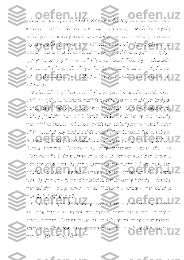 yuklatilgan   edi.   Qarorda   «SSSR   XKS,   VKP(b)   MQ   qarorida   kamchiliklar
«mutlaqo   to‘g‘ri   ko‘rsatilgan»   deb   ta’kidlanib,   respublika   siyosiy
rahbariyatining   «asosiy   xatosi   umumdavlat   manfaatini   mahalliy   masalalar
foydasiga  esdan  chiqargan  deb  hisoblandi,  bu   esa   kolxozlar   va   kolxozchilar
diqqatini davlat rejasida ko‘zda tutilmagan boshqa ishlarga, ya’ni CHorjo‘y -
Qo‘ng‘irot   temir   yo‘lining   qurilishiga   va   paxtachilikka   ziyon   etkazuvchi
boshqa   qurilishlarga   jalb   qilingan   hamda   paxtachilik   uchun   mo‘ljallangan
ko‘p   miqdordagi   kuch   va   mablag‘lar   boshqa   maqsadlarga   ishlatilgan»,   deb
ko‘rsatilgan.
Mazkur dalilning bilvosita tahlili shunga guvohlik beradiki, u O‘zbekiston
qishloq xo‘jaligida nafaqat paxtachilik monopoliyasini o‘rnatish tendensiyasi
haqida,   balki   Markaz   va   O‘zbekiston   o‘rtasidagi   o‘zaro   munosabatlarning
haqiqiy   jihatlarini   ham   ochib   beradi   hamda   respublikaning   real   huquqiy
maqomini ko‘rsatadi. Ushbu fakt O‘zbekiston rahbariyatining mustaqil qaror
qilish   huquqlari   kay   darajada   cheklanganligi   hamda   respublika   iqtisodiyoti
Moskvaning   strategik   manfaatlariga   to‘la   bo‘ysunganligining   aniq   dalilidir.
Bunday   sharoitda   O‘zbekiston   va   uning   rahbariyati,   hattoki   SSSR   va
O‘zbekiston   SSR   Konstitutsiyalarida   belgilab   berilgan   vakolatlar   doirasida
ham   respublika   iqtisodiyotining   ayrim   hayotiy   muhim   bo‘lgan   masalalari
bo‘yicha   mustaqil   siyosatni   amalga   oshira   olmaganlar.   O‘zbekiston
iqtisodiyotining   rivoji,   birinchi   navbatda,   respublikaning   ijtimoiy   -   iqtisodiy
manfaatlarini   orqaga   surgan   holda,   Markazning   strategik   manfaatlariga
muvofiq bo‘lishi shart edi.
SHunday   qilib,   urushdan   keyingi   davrda   sovet   hukumatining   bu   qarorlari
va   uning   respublika   siyosiy   rahbariyatiga   bosim   ostida   qabul   qildirgan
boshqa qarorlari O‘zbekistondagi qishloq xo‘jaligi rivojining tendensiyasini,
keyinchalik   butun   respublika   iqtisodiyotida,   qishloq   xo‘jaligida   pax tachilik
monopoliyasini mustahkamladi. 