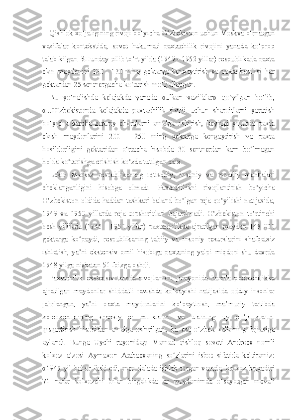 Qishlok xo‘jaligining rivoji bo‘yicha O‘zbekiston uchun Moskva o‘rnatgan
vazifalar   kontekstida,   sovet   hukumati   paxtachilik   rivojini   yanada   ko‘proq
talab kilgan. SHunday qilib to‘rt yilda (1949 - 1952 yillar) respublikada paxta
ekin   maydonini   100   -   130   ming   gektarga   kengaytirish   va   paxta   hosilini   har
gektardan 25 sentnergacha ko‘tarish mo‘ljallangan.
Bu   yo‘nalishda   kelajakda   yanada   «ulkan   vazifalar»   qo‘yilgan   bo‘lib,
«...O‘zbekistonda   kelajakda   paxtachilik   rivoji   uchun   sharoitlarni   yaratish
bo‘yicha   barcha   zaruriy   choralarni   amalga   oshirish,   keyingi   yillarda   paxta
ekish   maydonlarini   200   -   250   ming   gektarga   kengaytirish   va   paxta
hosildorligini   gektaridan   o‘rtacha   hisobda   30   sentnerdan   kam   bo‘lmagan
holda ko‘tarishga erishish ko‘zda tutilgan edi».
Lekin   Markaz   respublikaning   iqtisodiy,   insoniy   va   moddiy   manbalari
cheklanganligini   hisobga   olmadi.   Paxtachilikni   rivojlantirish   bo‘yicha
O‘zbekiston oldida haddan tashkari baland bo‘lgan reja qo‘yilishi natijasida,
1949   va   1950   yillarda   reja   topshiriqlari   bajarilmadi.   O‘zbekiston   to‘rtinchi
besh   yillikda   (1946   -   1950   yillar)   paxtachilikka   ajratilgan   maydon   148   000
gektarga   ko‘paydi,   respublikaning   tabiiy   va   insoniy   resurslarini   shafqatsiz
ishlatish,   ya’ni   ekstensiv   omil   hisobiga   paxtaning   yalpi   miqdori   shu   davrda
1948 yilga nisbatan 51 foizga oshdi.
Paxtachilik   ekstensiv   tarzda   rivojlanishi   jarayonida   hamda   paxtachilikka
ajratilgan   maydonlar   shiddatli   ravishda   ko‘payishi   natijasida   oddiy   insonlar
jabrlangan,   ya’ni   paxta   maydonlarini   ko‘paytirish,   ma’muriy   tartibda
kolxozchilarning   shaxsiy   er   mulklarini   va   ularning   uy   xo‘jaliklarini
qisqartirish   hisobidan   amalga   oshirilgan,   bu   esa   o‘zbek   xalkining   fojiasiga
aylandi.   Bunga   Uychi   rayonidagi   Mamad   qishloq   soveti   Andreev   nomli
kolxoz   a’zosi   Aymaxon   Atabaevaning   so‘zlarini   isbot   sifatida   keltiramiz:
«1949 yil bahor fasli edi, men dalada ishlab turgan vaqtda, kolxoz brigadiri
71   nafar   kolxozchi   bilan   birgalikda   er   maydonimda   o‘sayotgan   mevali 