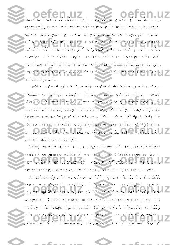 daraxtlarni   kesib,   uchastkamning   devorlarini   buzayotganligi   haqida   menga
xa bar keldi, ketmonimni tashlab qishloqka yugurib kelganimda, bu harakatlar
kolxoz   rahbariyatining   ruxsati   bo‘yicha   amalga   oshirilayotgani   ma’lum
bo‘ldi.   Men   ustimdan   kerosin   quydim   va   o‘zimni   yoqib   yubormoqchi
bo‘ldim,   lekin   onam   bunga   yo‘l   ko‘ymadi.   SHundan   so‘ng   meni   qishloq
sovetiga   olib   borishdi,   keyin   esa   ko‘riqchi   bilan   Uychiga   jo‘natishdi.
Tekshiruv ishlarini  olib borishdi va meni 12 kun  hibsda  ushlab turishdi. Uyga
q aytganimdan   so‘ng   kolxozda   ko‘p   ishladim   va   300   mehnat   kuni   bo‘yicha
ishlarni bajardim».
Haddan   tashqari   og‘ir   bo‘lgan   reja   topshiriqlarini   bajarmagan   insonlarga
nisbatan   ko‘llanilgan   qatag‘on   choralari   haqida   ko‘plab   dalillar   mavjud.
Masalan,   Pskent   tumanidagi   Lenin   nomli   kolxozda,   birinchi   besh   yillik
natijalari to‘g‘risidagi partiya majlisida, paxta yig‘ini bo‘yicha tegishli jadval
bajarilmagani   va   brigadalarda   intizom   yo‘qligi   uchun   12-brigada   brigadiri
Oripov   ishdan   bo‘shatilsin   va   jinoiy   javobgarlikka   tortilsin,   VKP(b)   a’zosi
SHoyusupovga   shaxsiy   varaqasiga   kiritgan   holda,   qat’iy   xayfsan   e’lon
qilinsin, deb qaror chiqarilgan.
Oddiy   insonlar   ustidan   shu   usuldagi   jazolarni   qo‘llash,   ular   huquqlarini
cheklash   va   shaxsiy   mulklarini   musodara   qilish   O‘zbekistonda   bu   davrda
ham   oddiy   holga   aylangan   edi.   Mazkur   dalillarda   oddiy   insonlar   va
dehqonlarning, o‘zbek qishloqlarining dardi va butun fojiasi aks ettirilgan.
Sovet iqtisodiy tizimi va kolxoz qurilishining nuqsonlaridan biri shundaki,
paxta   xomashyosini   topshirish   bo‘yicha   reja   topshirig‘ini   bajarish
to‘g‘risidagi   hisobotlarda   rayon   va   kolxoz   rahbarlari   davlatni   aldashga   ham
uringanlar.   CHunki   kolxozlar   belgilangan   topshiriqni   bajarish   uchun   real
moddiy   imkoniyatga   ega   emas   edi.   Kolxoz   raislari,   brigadirlar   va   oddiy
kolxozchilar reja topshiriqlarini bajarmaganliklari uchun juda qat’iy ravishda
jazolangan.   Ko‘p   hollarda   ular   jinoiy   javobgarlikka   ham   tortilardi.   Keyingi 