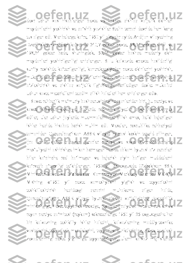 davr   uchun   xos   hisoblangan   paxta   va   boshqa   qishloq   xo‘jalik   ekinlari
maydonlarini yashirish va qo‘shib yozishlar Stalin terrori davrida ham keng
tus olgan edi. Manbalarga ko‘ra, 1950 yil oktyabr oyida Andijon viloyatining
Dzerjinskiy   nomidagi   kolxozda   240,7   gektar   paxta,   58,34   gek tar   sholi   va
198,34   gektar   beda,   shuningdek,   52,14   gektar   boshqa   madaniy   ekin
maydonlari   yashirilganligi   aniqlangan.   SHu   kolxozda   «paxta   hosildorligi
sun’iy   ravishda   ko‘tarilganligi,   kontraktatsiyadan   paxta   ekinlarini   yashirish,
mukofotlar   uchun   davlat   mablag‘larini   katta   miqdorda   noqonuniy   ravishda
o‘zlashtirish   va   qishloq   xo‘jalik   ilg‘orlariga   beriladigan   davlat   mukofoti
uchun soxta materiallarni taqdim qilish holatlari ham aniqlangan edi».
Sovet rahbarlik-ma’muriy boshqaruvining nuqsonlaridan biri, bu partiya va
sovet   rahbarlari   aksariyat   hollarda   real   imkoniyatlar   bilan   hisoblashmas
edilar,   ular   uchun   joylarda   muammolarni   hal   qilish   emas,   balki   bajarilgan
ishlar   haqida   hisobot   berish   muhim   edi.   Masalan,   respublika   rahbariyati
tomonidan   Qoraqalpog‘iston   ASSR   viloyat   byurosi   keskin   tanqid   qilingan,
ijro   uchun   qabul   qilingan   qarorlar   partiya   va   sovet   xizmatchilarining
mas’uliyatini oshirishga imkon bermagan hamda obkom byurosi o‘z qarorlari
bilan   ko‘pincha   real   bo‘lmagan   va   bajarish   qiyin   bo‘lgan   muddatlarni
ko‘rsatib   o‘tganligi   ta’kidlangan.   1950   yil   23   avgustda   O‘zbekiston   SSR
Ministrlar   Soveti   va   O‘zbekiston   Kompartiyasi   Markaziy   Komiteti   VKP(b)
MKning   «1950   yil   paxta   xomashyosini   yig‘ish   va   tayyorlashni
tashkillashtirish   haqida»gi   qarorini   muhokama   qilgan   holda,
Qoraqalpog‘iston   ASSR   viloyat   byurosi   qishloq   xo‘jaligining   Paxtachilik
ministrligiga, Paxta tayyorlash trestiga, rayonlar ijroiya qo‘mitalari raislari va
rayon partiya qo‘mitasi (raykom) sekretarlariga 1950 yil 25 avgustgacha har
bir   kolxozning   tashkiliy   ishlar   holatini,   kolxozlarning   moddiy-texnika
vositalarini   tayyor lash   masalalarini,   tayyorlov   punktlarining,   paxta   tozalash
zavodlarining   paxta   yig‘imiga   tayyorgarligini,   ularni   kolxoz   majlislarida 