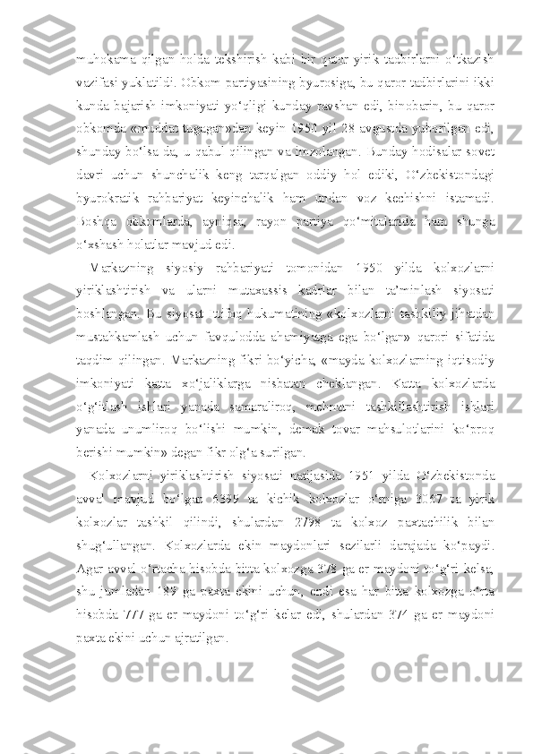 muhokama   qilgan   holda   tekshirish   kabi   bir   qator   yirik   tadbirlarni   o‘tkazish
vazifasi yuklatildi. Obkom partiyasining byurosiga, bu qaror tadbirlarini ikki
kunda   bajarish   imkoniyati   yo‘qligi   kunday   ravshan   edi,   binobarin,   bu   qaror
obkomda   «muddat   tugagan»dan   keyin   1950  yil   28  avgustda  yuborilgan  edi,
shunday bo‘lsa-da, u qabul qilingan va imzolangan. Bunday hodisalar sovet
davri   uchun   shunchalik   keng   tarqalgan   oddiy   hol   ediki,   O‘zbekistondagi
byurokratik   rahbariyat   keyinchalik   ham   undan   voz   kechishni   istamadi.
Boshqa   obkomlarda,   ayniqsa,   rayon   partiya   qo‘mitalarida   ham   shunga
o‘xshash holatlar mavjud edi.
Markazning   siyosiy   rahbariyati   tomonidan   1950   yilda   kolxozlarni
yiriklashtirish   va   ularni   mutaxassis   kadrlar   bilan   ta’minlash   siyosati
boshlangan.   Bu   siyosat   Ittifoq   hukumatining   «kolxozlarni   tashkiliy   jihatdan
mustahkamlash   uchun   favqulodda   ahamiyatga   ega   bo‘lgan»   qarori   sifatida
taqdim qilingan. Markazning fikri bo‘yicha, «mayda kolxozlarning iqtisodiy
imkoniyati   katta   xo‘jaliklarga   nisbatan   cheklangan.   Katta   kolxozlarda
o‘g‘itlash   ishlari   yanada   samaraliroq,   mehnatni   tashkillashtirish   ishlari
yanada   unumliroq   bo‘lishi   mumkin,   demak   tovar   mahsulotlarini   ko‘proq
berishi mumkin» degan fikr olg‘a surilgan.
Kolxozlarni   yiriklashtirish   siyosati   natijasida   1951   yilda   O‘zbekistonda
avval   mavjud   bo‘lgan   6399   ta   kichik   kolxozlar   o‘rniga   3067   ta   yirik
kolxozlar   tashkil   qilindi,   shulardan   2798   ta   kolxoz   paxtachilik   bilan
shug‘ullangan.   Kolxozlarda   ekin   maydonlari   sezilarli   darajada   ko‘paydi.
Agar avval o‘rtacha hisobda bitta kolxozga 378 ga er maydoni to‘g‘ri kelsa,
shu   jumladan   189   ga   paxta   ekini   uchun,   endi   esa   har   bitta   kolxozga   o‘rta
hisobda   777   ga   er   maydoni   to‘g‘ri   kelar   edi,   shulardan   374   ga   er   maydoni
paxta ekini uchun ajratilgan. 