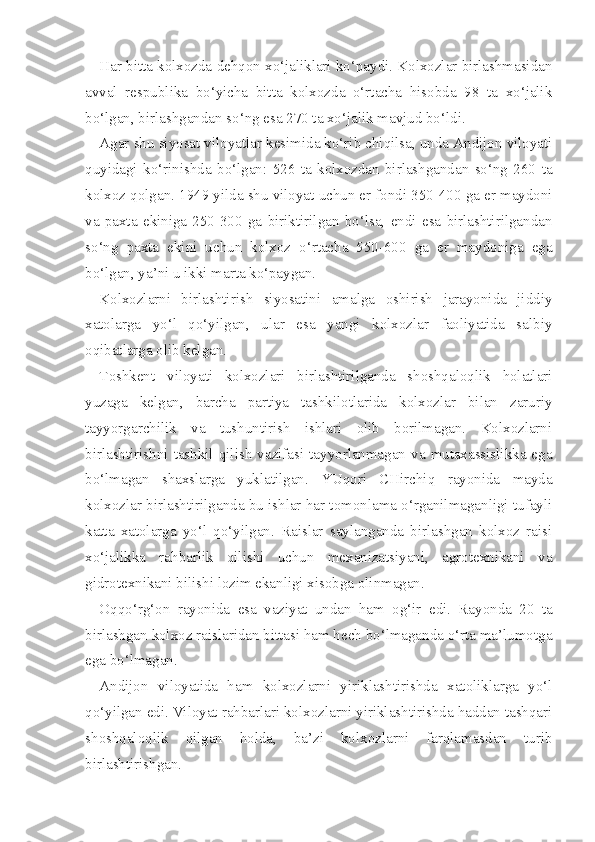 Har bitta kolxozda dehqon xo‘jaliklari ko‘paydi. Kolxozlar birlashmasidan
avval   respublika   bo‘yicha   bitta   kolxozda   o‘rtacha   hisobda   98   ta   xo‘jalik
bo‘lgan, birlashgandan so‘ng esa 270 ta xo‘jalik mavjud bo‘ldi.
Agar shu siyosat viloyatlar kesimida ko‘rib chiqilsa, unda Andijon viloyati
quyidagi   ko‘rinishda   bo‘lgan:   526   ta   kolxozdan   birlashgandan   so‘ng   260   ta
kolxoz qolgan. 1949 yilda shu viloyat uchun er fondi 350-400 ga er maydoni
va   paxta   ekiniga   250-300   ga   biriktirilgan   bo‘lsa,   endi   esa   birlashtirilgandan
so‘ng   paxta   ekini   uchun   kolxoz   o‘rtacha   550-600   ga   er   maydoniga   ega
bo‘lgan, ya’ni u ikki marta ko‘paygan.
Kolxozlarni   birlashtirish   siyosatini   amalga   oshirish   jarayonida   jiddiy
xatolarga   yo‘l   qo‘yilgan,   ular   esa   yangi   kolxozlar   faoliyatida   salbiy
oqibatlarga olib kelgan.
Toshkent   viloyati   kolxozlari   birlashtirilganda   shoshqaloqlik   holatlari
yuzaga   kelgan,   barcha   partiya   tashkilotlarida   kolxozlar   bilan   zaruriy
tayyorgarchilik   va   tushuntirish   ishlari   olib   borilmagan.   Kolxozlarni
birlashtirishni  tashkil  qilish  vazifasi  tayyorlanmagan  va  mutaxassislikka  ega
bo‘lmagan   shaxslarga   yuklatilgan.   YUqori   CHirchiq   rayonida   mayda
kolxozlar birlashtirilganda bu ishlar har tomonlama o‘rganilmaganligi tufayli
katta   xatolarga   yo‘l   qo‘yilgan.   Raislar   saylanganda   birlashgan   kolxoz   raisi
xo‘jalikka   rahbarlik   qilishi   uchun   mexanizatsiyani,   agrotexnikani   va
gidrotexnikani bilishi lozim ekanligi xisobga olinmagan.
Oqqo‘rg‘on   rayonida   esa   vaziyat   undan   ham   og‘ir   edi.   Rayonda   20   ta
birlashgan kolxoz raislaridan bittasi ham hech bo‘lmaganda o‘rta ma’lumotga
ega bo‘lmagan.
Andijon   viloyatida   ham   kolxozlarni   yiriklashtirishda   xatoliklarga   yo‘l
qo‘yilgan edi. Viloyat rahbarlari kolxozlarni yiriklashtirishda haddan tashqari
shoshqaloqlik   qilgan   holda,   ba’zi   kolxozlarni   farqlamasdan   turib
birlashtirishgan. 