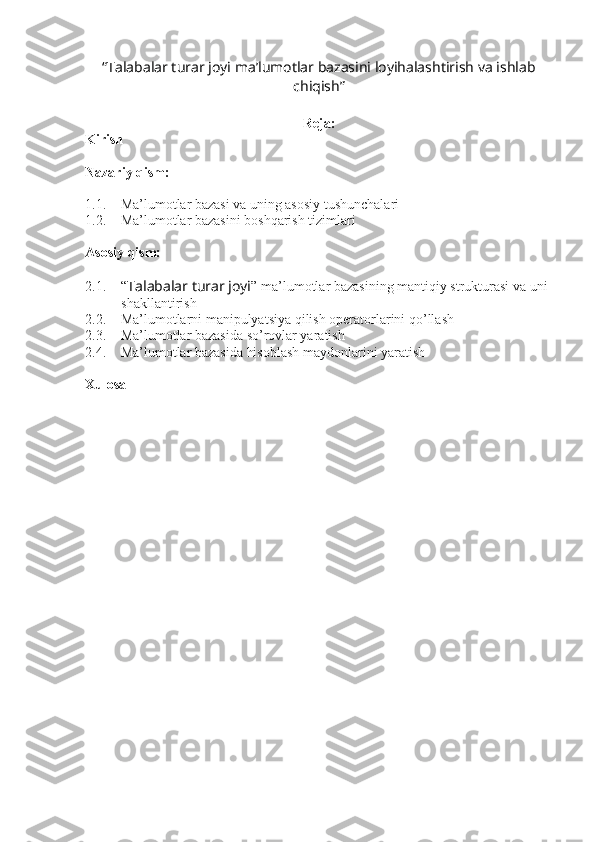“Talabalar turar joyi ma’lumotlar bazasini loyihalashtirish va ishlab
chiqish”
 
Reja:
Kirish
Nazariy qism:
1.1. Ma’lumotlar bazasi va uning asosiy tushunchalari
1.2. Ma’lumotlar bazasini boshqarish tizimlari
Asosiy qism:
2.1. “ Talabalar turar joyi ” ma’lumotlar bazasining mantiqiy strukturasi va uni 
shakllantirish
2.2. Ma’lumotlarni manipulyatsiya qilish operatorlarini qo’llash
2.3. Ma’lumotlar bazasida so’rovlar yaratish
2.4. Ma’lumotlar bazasida hisoblash maydonlarini yaratish
Xulosa 