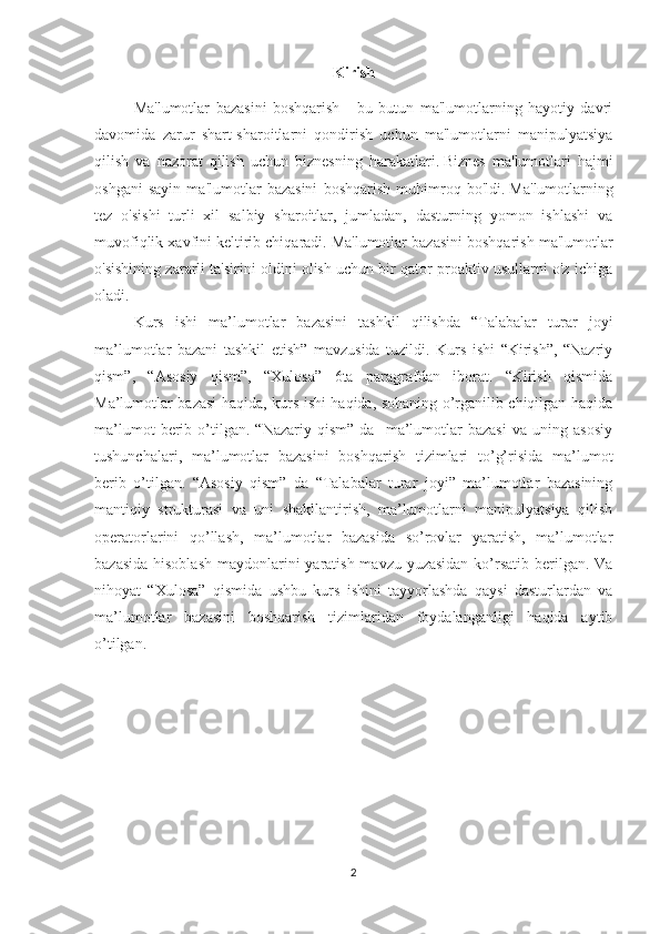 Kirish
Ma'lumotlar   bazasini   boshqarish   -   bu   butun   ma'lumotlarning   hayotiy   davri
davomida   zarur   shart-sharoitlarni   qondirish   uchun   ma'lumotlarni   manipulyatsiya
qilish   va   nazorat   qilish   uchun   biznesning   harakatlari.   Biznes   ma'lumotlari   hajmi
oshgani   sayin   ma'lumotlar   bazasini   boshqarish   muhimroq   bo'ldi.   Ma'lumotlarning
tez   o'sishi   turli   xil   salbiy   sharoitlar,   jumladan,   dasturning   yomon   ishlashi   va
muvofiqlik xavfini keltirib chiqaradi.   Ma'lumotlar bazasini boshqarish ma'lumotlar
o'sishining zararli ta'sirini oldini olish uchun bir qator proaktiv usullarni o'z ichiga
oladi.
Kurs   ishi   ma’lumotlar   bazasini   tashkil   qilishda   “Talabalar   turar   joyi
ma’lumotlar   bazani   tashkil   etish”   mavzusida   tuzildi.   Kurs   ishi   “Kirish”,   “Nazriy
qism”,   “Asosiy   qism”,   “Xulosa”   6ta   paragrafdan   iborat.   “Kirish   qismida
Ma’lumotlar bazasi haqida, kurs ishi haqida, sohaning o’rganilib chiqilgan haqida
ma’lumot   berib   o’tilgan.   “Nazariy   qism”   da    ma’lumotlar   bazasi   va  uning   asosiy
tushunchalari,   ma’lumotlar   bazasini   boshqarish   tizimlari   to’g’risida   ma’lumot
berib   o’tilgan.   “Asosiy   qism”   da   “Talabalar   turar   joyi”   ma’lumotlar   bazasining
mantiqiy   strukturasi   va   uni   shakllantirish,   ma’lumotlarni   manipulyatsiya   qilish
operatorlarini   qo’llash,   ma’lumotlar   bazasida   so’rovlar   yaratish,   ma’lumotlar
bazasida hisoblash  maydonlarini  yaratish mavzu yuzasidan  ko’rsatib berilgan. Va
nihoyat   “Xulosa”   qismida   ushbu   kurs   ishini   tayyorlashda   qaysi   dasturlardan   va
ma’lumotlar   bazasini   boshqarish   tizimlaridan   foydalanganligi   haqida   aytib
o’tilgan.
2 