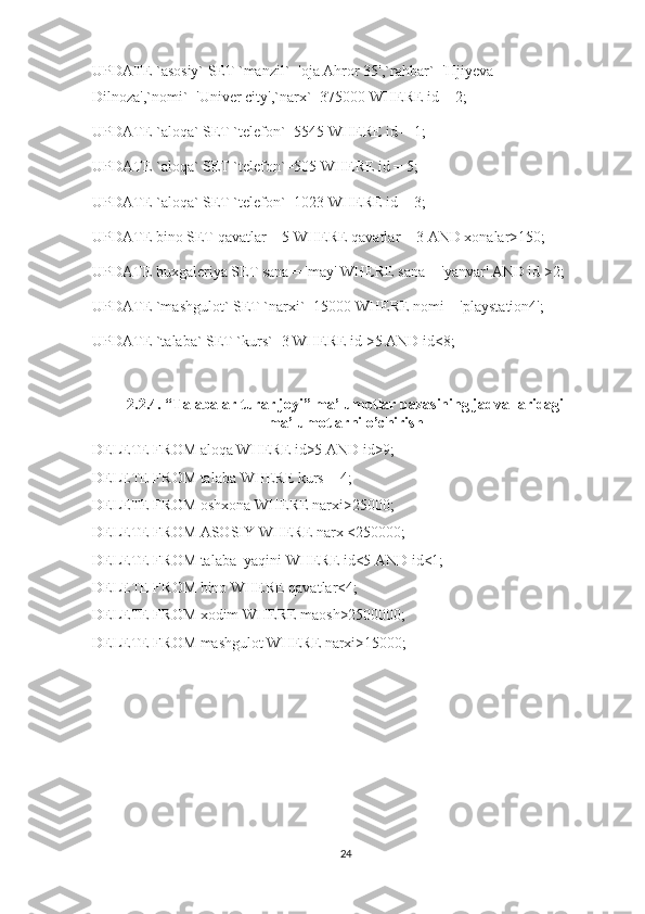 UPDATE `asosiy` SET `manzil`='oja Ahror 35',`rahbar`='Hjiyeva 
Dilnoza',`nomi`='Univer city',`narx`=375000 WHERE id = 2;
UPDATE `aloqa` SET `telefon`=5545 WHERE id = 1;
UPDATE `aloqa` SET `telefon`=505 WHERE id = 5;
UPDATE `aloqa` SET `telefon`=1023 WHERE id = 3;
UPDATE bino SET qavatlar = 5 WHERE qavatlar = 3 AND xonalar>150;
UPDATE buxgaleriya SET sana = 'may' WHERE sana = 'yanvar' AND id >2;
UPDATE `mashgulot` SET `narxi`=15000 WHERE nomi = 'playstation4';
UPDATE `talaba` SET `kurs`=3 WHERE id >5 AND id<8;
2.2.4.  “Talabalar turar joyi” ma’lumotlar bazasining jadvallaridagi
ma’lumotlarni o’chirish
DELETE FROM aloqa WHERE id>5 AND id>9;
DELETE FROM talaba WHERE kurs = 4;
DELETE FROM oshxona WHERE narxi>25000;
DELETE FROM ASOSIY WHERE narx <250000;
DELETE FROM talaba_yaqini WHERE id<5 AND id<1;
DELETE FROM bino WHERE qavatlar<4;
DELETE FROM xodim WHERE maosh>2500000;
DELETE FROM mashgulot WHERE narxi>15000;
24 