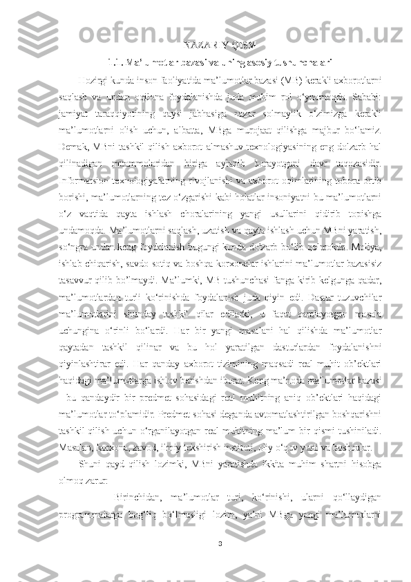 NAZARIY QISM
1.1. Ma’lumotlar bazasi va uning asosiy tushunchalari
Hozirgi kunda inson faoliyatida ma’lumotlar bazasi (MB) kerakli axborotlarni
saqlash   va   undan   oqilona   foydalanishda   juda   muhim   rol   o‘ynamoqda.   Sababi:
jamiyat   taraqqiyotining   qaysi   jabhasiga   nazar   solmaylik   o‘zimizga   kerakli
ma’lumotlarni   olish   uchun,   albatta,   MBga   murojaat   qilishga   majbur   bo‘lamiz.
Demak,   MBni   tashkil   qilish   axborot   almashuv   texnologiyasining   eng   dolzarb   hal
qilinadigan   muammolaridan   biriga   aylanib   borayotgani   davr   taqozasidir.
Informatsion   texnologiyalarning   rivojlanishi   va   axborot   oqimlarining   tobora   ortib
borishi, ma’lumotlarning tez o‘zgarishi kabi holatlar insoniyatni bu ma’lumotlarni
o‘z   vaqtida   qayta   ishlash   choralarining   yangi   usullarini   qidirib   topishga
undamoqda. Ma’lumotlarni saqlash, uzatish va qayta ishlash uchun MBni yaratish,
so‘ngra undan keng foydalanish bugungi kunda dolzarb bo‘lib qolmokda. Moliya,
ishlab chiqarish, savdo-sotiq va boshqa korxonalar ishlarini ma’lumotlar bazasisiz
tasavvur qilib bo’lmaydi. Ma’lumki, MB tushunchasi  fanga kirib kelgunga qadar,
ma’lumotlardan   turli   ko‘rinishda   foydalanish   juda   qiyin   edi.   Dastur   tuzuvchilar
ma’lumotlarini   shunday   tashkil   qilar   edilarki,   u   faqat   qaralayotgan   masala
uchungina   o‘rinli   bo‘lardi.   Har   bir   yangi   masalani   hal   qilishda   ma’lumotlar
qaytadan   tashkil   qilinar   va   bu   hol   yaratilgan   dasturlardan   foydalanishni
qiyinlashtirar   edi.   Har   qanday   axborot   tizimining   maqsadi   real   muhit   ob’ektlari
haqidagi ma’lumotlarga ishlov berishdan iborat. Keng ma’noda ma’lumotlar bazasi
-   bu   qandaydir   bir   predmet   sohasidagi   real   muhitning   aniq   ob’ektlari   haqidagi
ma’lumotlar to‘plamidir. Predmet sohasi deganda avtomatlashtirilgan boshqarishni
tashkil  qilish  uchun   o‘rganilayotgan  real   muhitning  ma’lum  bir   qismi   tushiniladi.
Masalan, korxona, zavod, ilmiy tekshirish instituti, oliy o‘quv yurti va boshqalar.
Shuni   qayd   qilish   lozimki,   MBni   yaratishda   ikkita   muhim   shartni   hisobga
olmoq zarur:
        Birinchidan,   ma’lumotlar   turi,   ko‘rinishi,   ularni   qo‘llaydigan
programmalarga   bog‘liq   bo‘lmasligi   lozim,   ya’ni   MBga   yangi   ma’lumotlarni
3 