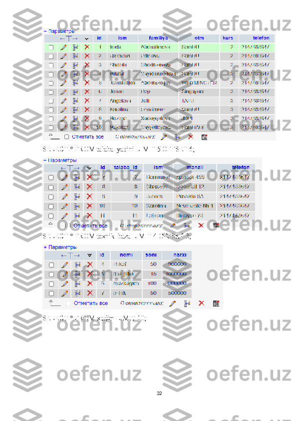 SELECT * FROM talaba_yaqini LIMIT 5 OFFSET 6;
SELECT * FROM texnik_baza LIMIT 4 OFFSET 3; 
SELECT * FROM xodim LIMIT 10; 
32 