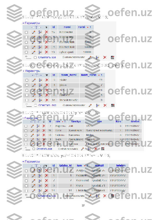 SELECT * FROM mashgulot ORDER BY narxi LIMIT 5; 
SELECT * FROM oshxona ORDER BY taom_narxi DESC LIMIT 5; 
SELECT * FROM talaba ORDER by ism LIMIT 5; 
SELECT * FROM talaba_yaqini ORDER BY ism LIMIT 5; 
37 