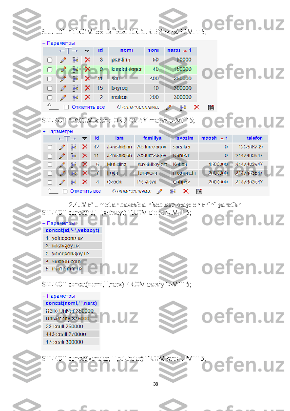 SELECT * FROM texnik_baza ORDER BY narxi LIMIT 5; 
SELECT * FROM xodim ORDER BY maosh LIMIT 5; 
2.4. Ma’lumotlar bazasida hisoblash maydonlarini yaratish
SELECT concat(id,'- ',vebsayt) FROM aloqa LIMIT 5;
SELECT concat(nomi,' ',narx) FROM asosiy LIMIT 5; 
SELECT concat(xonalar, ' ',talabalar) FROM bino LIMIT 5; 
38 