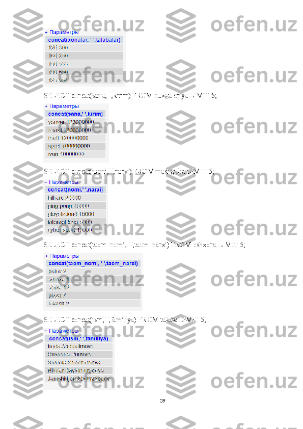 SELECT concat(sana,' ',kirim) FROM buxgaleriya LIMIT 5; 
SELECT concat(nomi,' ',narxi) FROM mashgulot LIMIT 5; 
SELECT concat(taom_nomi, ' ',taom_narxi) FROM oshxona LIMIT 5; 
SELECT concat(ism,' ',familiya) FROM talaba LIMIT 5; 
39 