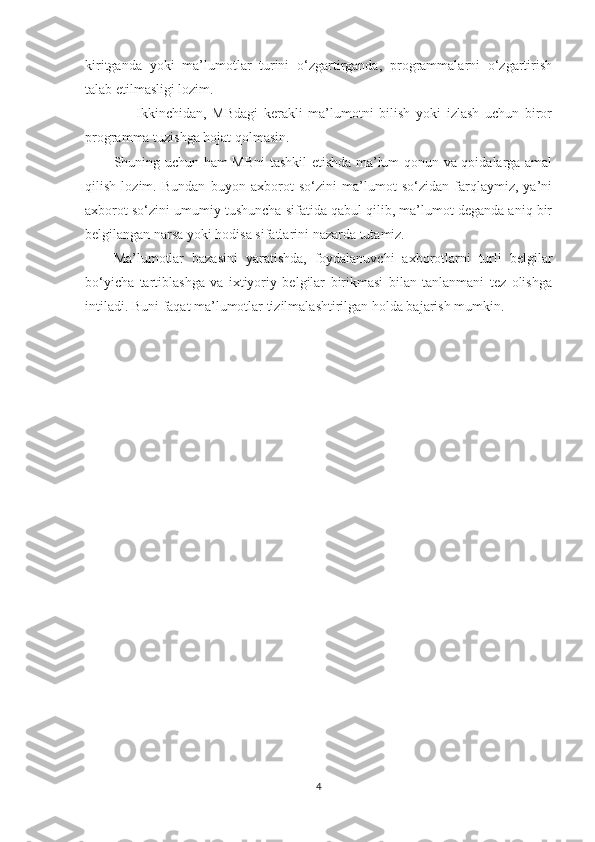 kiritganda   yoki   ma’lumotlar   turini   o‘zgartirganda,   programmalarni   o‘zgartirish
talab etilmasligi lozim.
        Ikkinchidan,   MBdagi   kerakli   ma’lumotni   bilish   yoki   izlash   uchun   biror
programma tuzishga hojat qolmasin.
Shuning uchun ham MBni  tashkil etishda ma’lum qonun va qoidalarga amal
qilish   lozim.   Bundan   buyon   axborot   so‘zini   ma’lumot   so‘zidan   farqlaymiz,   ya’ni
axborot so‘zini umumiy tushuncha sifatida qabul qilib, ma’lumot deganda aniq bir
belgilangan narsa yoki hodisa sifatlarini nazarda tutamiz.
Ma’lumotlar   bazasini   yaratishda,   foydalanuvchi   axborotlarni   turli   belgilar
bo‘yicha   tartiblashga   va   ixtiyoriy   belgilar   birikmasi   bilan   tanlanmani   tez   olishga
intiladi. Buni faqat ma’lumotlar tizilmalashtirilgan holda bajarish mumkin.  
4 