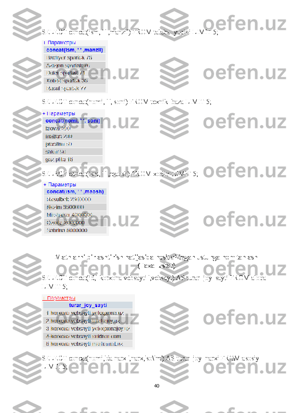 SELECT concat(ism, ' ' ,manzil) FROM talaba_yaqini LIMIT 5; 
SELECT concat(nomi, ' ', soni) FROM texnik_baza LIMIT 5; 
SELECT concat(ism, ' ' ,maosh) FROM xodim LIMIT 5; 
Matnlarni birlashtirish natijasida hosil qilingan ustunga nom tanlash
(Taxalluslar)
SELECT concat(id,'-korxona vebsayti ',vebsayt) AS turar_joy_sayti FROM aloqa 
LIMIT 5;
SELECT concat(nomi,'da narx ',narx,'so\'m') AS turar_joy_narxi FROM asosiy 
LIMIT 5; 
40 