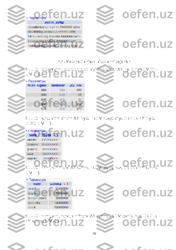4.4. Matematik hisob-kitoblarni bajarish
SELECT talab_sigimi, talabalar, talab_sigimi-talabalar AS joy_bor FROM bino 
LIMIT 5;
SELECT sana, kirim-chiqim AS foyda FROM buxgaleriya ORDER BY foyda 
DESC LIMIT 5
SELECT nomi, soni*narxi AS summa FROM texnik_baza ORDER BY summa 
LIMIT 5
SELECT nomi, soni, narxi, soni*narxi AS summa FROM texnik_baza ORDER 
BY summa LIMIT 5
43 