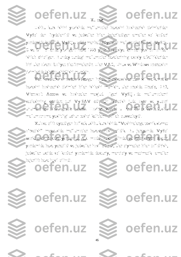 Xulosa
Ushbu   kurs   ishini   yozishda   ma’lumotlar   bazasini   boshqarish   tizimlaridan
MySql   dan   foydalanildi   va   jadvallar   bilan   bajariladigan   amallar   sql   kodlari
yordamida bajarildi. MySQL ochiq manbali relyatsion ma'lumotlar bazasi. MySQL
C   va   C++   tillarida   yozilgan.   Baza   1995   yilda   Shvetsiya   kompaniyasi   tomonidan
ishlab   chiqilgan.   Bunday   turdagi   ma'lumotlar   bazalarining   asosiy   afzalliklaridan
biri ular o'zaro faoliyat platformalardir. Ular MAC, Linux va Windows operatsion
tizimlarida ishga tushirilishi mumkin.
Veb-ilovalarni   sinovdan   o'tkazgan   holda,   mutaxassislar   turli   xil   ma'lumotlar
bazasini   boshqarish   tizimlari   bilan   ishlashi   mumkin,   ular   orasida   Oracle,   DB2,
Microsoft   Access   va   boshqalar   mavjud.   Ilgari   MySQL-da   ma'lumotlarni
saqlashning   standart   turi   MyISAM   edi,   uni   ishlatish   juda   oson   va   yuqori
unumdorligi   bilan   ajralib   turardi.   Hozirgi   vaqtda   u   InnoDB   qo'llaniladi,   bu
ma'lumotnoma yaxlitligi uchun tashqi kalitlarni qo'llab-quvvatlaydi. 
Xulosa qilib aytadigan bo’lsak ushbu kurs ishida “Mashinalarga texnik xizmat
o’rsatish”   mavzusida   ma’lumotlar   bazasi   hosil   qildik.   Bu   jarayonda   MySql
workbench   dasturi   yordamida   ER   model   hosil   qilinda   va   openserver   dasturi
yordamida baza yaratildi va jadvallar hosil qilindi, ular qiymatlar bilan to’ldirish,
jadvallar   ustida   sql   kodlari   yordamida   dasturiy,   mantiqiy   va   matimatik     amallar
bajarilib baza hosil qilindi.
45 