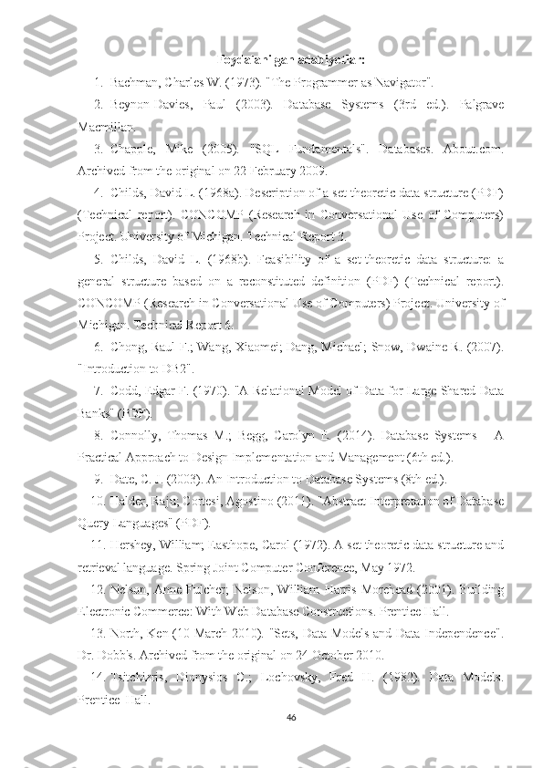 Foydalanilgan adabiyotlar: 
1. Bachman, Charles W. (1973). "The Programmer as Navigator". 
2. Beynon-Davies,   Paul   (2003).   Database   Systems   (3rd   ed.).   Palgrave
Macmillan. 
3. Chapple,   Mike   (2005).   "SQL   Fundamentals".   Databases.   About.com.
Archived from the original on 22 February 2009.
4. Childs, David L. (1968a). Description of a set-theoretic data structure (PDF)
(Technical   report).   CONCOMP   (Research   in   Conversational   Use   of   Computers)
Project. University of Michigan. Technical Report 3.
5. Childs,   David   L.   (1968b).   Feasibility   of   a   set-theoretic   data   structure:   a
general   structure   based   on   a   reconstituted   definition   (PDF)   (Technical   report).
CONCOMP (Research in Conversational Use of Computers) Project. University of
Michigan. Technical Report 6.
6. Chong, Raul F.; Wang, Xiaomei; Dang, Michael; Snow, Dwaine R. (2007).
"Introduction to DB2". 
7. Codd, Edgar F. (1970). "A Relational Model of Data for Large Shared Data
Banks" (PDF). 
8. Connolly,   Thomas   M.;   Begg,   Carolyn   E.   (2014).   Database   Systems   –   A
Practical Approach to Design Implementation and Management (6th ed.).
9. Date, C. J. (2003). An Introduction to Database Systems (8th ed.).
10. Halder, Raju; Cortesi, Agostino (2011). "Abstract Interpretation of Database
Query Languages" (PDF).
11. Hershey, William; Easthope, Carol (1972). A set theoretic data structure and
retrieval language. Spring Joint Computer Conference, May 1972. 
12. Nelson,   Anne   Fulcher;   Nelson,   William   Harris   Morehead   (2001).   Building
Electronic Commerce: With Web Database Constructions. Prentice Hall.
13. North, Ken (10 March 2010). "Sets, Data Models and Data Independence".
Dr. Dobb's. Archived from the original on 24 October 2010.
14. Tsitchizris,   Dionysios   C.;   Lochovsky,   Fred   H.   (1982).   Data   Models.
Prentice–Hall.
46 