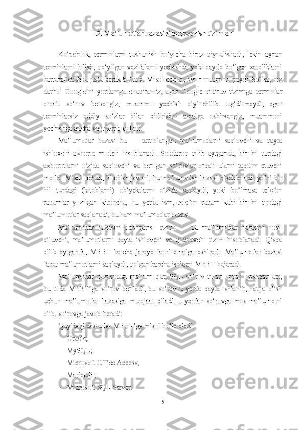 1.2. Ma’lumotlar bazasini boshqarish tizimlari
Ko‘pchilik,   terminlarni   tushunish   bo‘yicha   biroz   qiynalishadi,   lekin   aynan
terminlarni bilish, qo‘yilgan vazifalarni yechishda yoki paydo bo‘lgan xatoliklarni
bartaraf etishda juda kerak bo‘ladi. Misol uchun, biror muammo paydo bo‘lsa, biz
darhol   Google’ni   yordamga   chaqiramiz,   agar   Google   qidiruv   tizimiga   terminlar
orqali   so‘rov   bersangiz,   muammo   yechish   qiyinchilik   tug‘dirmaydi,   agar
terminlarsiz   oddiy   so‘zlar   bilan   qidirishni   amalga   oshirsangiz,   muammoni
yechishga ancha vaqt ketib qoladi.
Ma’lumotlar   bazasi   bu   —   tartiblangan   ma’lumotlarni   saqlovchi   va   qayta
ishlovchi   axborot   modeli   hisoblanadi.   Soddaroq   qilib   aytganda,   bir   hil   turdagi
axborotlarni   o‘zida   saqlovchi   va   berilgan   so‘rovlar   orqali   ularni   taqdim   etuvchi
model. Misol uchun, kitoblar javoni, bu ma’lumotlar bazasi  hisoblanadi, ya’ni bir
hil   turdagi   (kitoblarni)   ob’yektlarni   o‘zida   saqlaydi,   yoki   bo‘lmasa   telefon
raqamlar   yozilgan   kitobcha,   bu   yerda   ism,   telefon   raqam   kabi   bir   hil   tipdagi
ma’lumotlar saqlanadi, bu ham ma’lumotlar bazasi.
Ma’lumotlar   bazasini   boshqarish   tizimi   —   bu   ma’lumotlar   bazasini   hosil
qiluvchi,   ma’lumotlarni   qayta   ishlovchi   va   qidiruvchi   tizim   hisoblanadi.   Qisqa
qilib   aytganda,   MBBT   barcha   jarayonlarni   amalga   oshiradi.   Ma’lumotlar   bazasi
faqat ma’lumotlarni saqlaydi, qolgan barcha ishlarni MBBT bajaradi.
Ma’lumotlar   bazasidagi   ma’lumotlar,   SQL   so‘rov   tillari   orqali   boshqariladi,
bu   tilda   MBBT’ga   so‘rov   beriladi,   bu   so‘rov   u   yerda   qayta   ishlanib,   natija   olish
uchun   ma’lumotlar   bazasiga   murojaat   qiladi,   u   yerdan   so‘rovga   mos   ma’lumotni
olib, so‘rovga javob beradi:
Quyidagi dasturlar MBBT’ga misol bo‘la oladi:
— Oracle;
— MySQL;
— Microsoft Office Access;
— MariaDB;
— Microsoft SQL Server.
5 