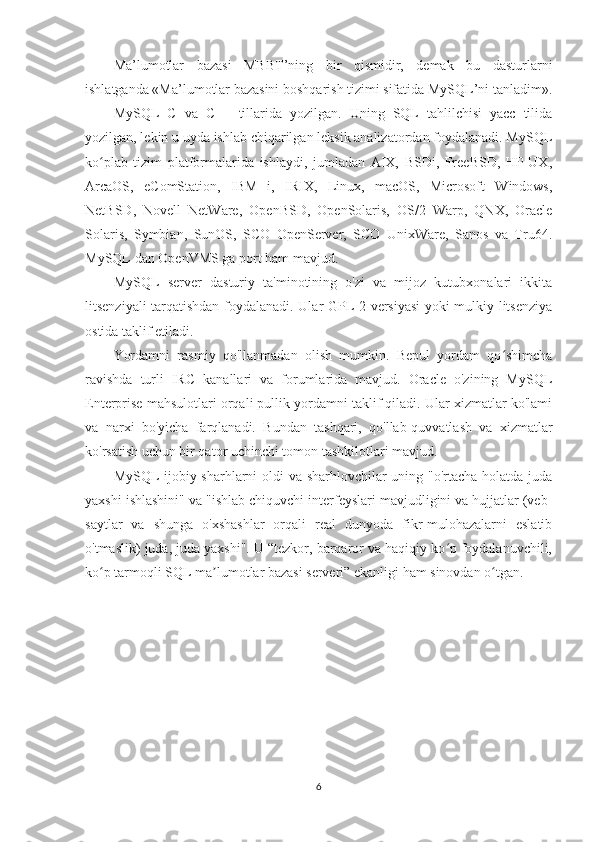 Ma’lumotlar   bazasi   MBBT’ning   bir   qismidir,   demak   bu   dasturlarni
ishlatganda «Ma’lumotlar bazasini boshqarish tizimi sifatida MySQL’ni tanladim».
MySQL   C   va   C++   tillarida   yozilgan.   Uning   SQL   tahlilchisi   yacc   tilida
yozilgan, lekin u uyda ishlab chiqarilgan leksik analizatordan foydalanadi. MySQL
ko plab   tizim   platformalarida   ishlaydi,   jumladan   AIX,   BSDi,   FreeBSD,   HP-UX,ʻ
ArcaOS,   eComStation,   IBM   i,   IRIX,   Linux,   macOS,   Microsoft   Windows,
NetBSD,   Novell   NetWare,   OpenBSD,   OpenSolaris,   OS/2   Warp,   QNX,   Oracle
Solaris,   Symbian,   SunOS,   SCO   OpenServer,   SCO   UnixWare,   Sanos   va   Tru64.
MySQL dan OpenVMS ga port ham mavjud.
MySQL   server   dasturiy   ta'minotining   o'zi   va   mijoz   kutubxonalari   ikkita
litsenziyali tarqatishdan foydalanadi. Ular GPL 2 versiyasi  yoki mulkiy litsenziya
ostida taklif etiladi.
Yordamni   rasmiy   qo'llanmadan   olish   mumkin.   Bepul   yordam   qo shimcha	
ʻ
ravishda   turli   IRC   kanallari   va   forumlarida   mavjud.   Oracle   o'zining   MySQL
Enterprise mahsulotlari orqali pullik yordamni taklif qiladi. Ular xizmatlar ko'lami
va   narxi   bo'yicha   farqlanadi.   Bundan   tashqari,   qo'llab-quvvatlash   va   xizmatlar
ko'rsatish uchun bir qator uchinchi tomon tashkilotlari mavjud.
MySQL ijobiy sharhlarni oldi va sharhlovchilar uning "o'rtacha holatda juda
yaxshi ishlashini" va "ishlab chiquvchi interfeyslari mavjudligini va hujjatlar (veb-
saytlar   va   shunga   o'xshashlar   orqali   real   dunyoda   fikr-mulohazalarni   eslatib
o'tmaslik) juda, juda yaxshi". U “tezkor, barqaror va haqiqiy ko p foydalanuvchili,	
ʻ
ko p tarmoqli SQL ma lumotlar bazasi serveri” ekanligi ham sinovdan o tgan.	
ʻ ʼ ʻ
6 