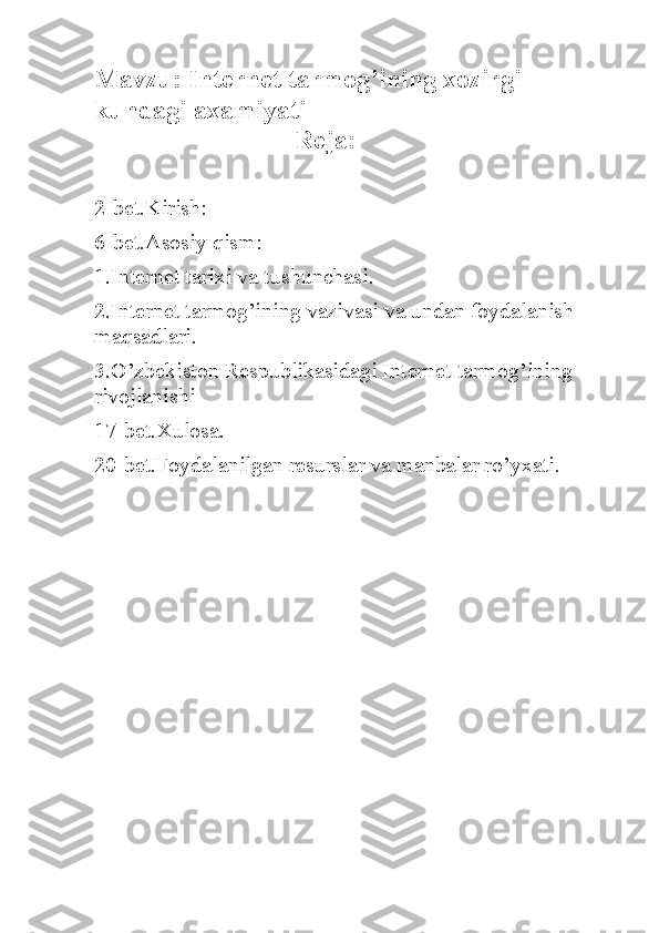 Mavzu:  Internet tarmog’ining xozirgi 
kundagi axamiyati
                               Reja:
2-bet.Kirish:
6-bet.Asosiy qism:
1.Internet tarixi va tushunchasi.
2.Internet tarmog’ining vazivasi va undan foydalanish 
maqsadlari.
3.O’zbekiston Respublikasidagi Internet tarmog’ining 
rivojlanishi
17-bet.Xulosa.
20-bet.Foydalanilgan resurslar va manbalar ro’yxati. 