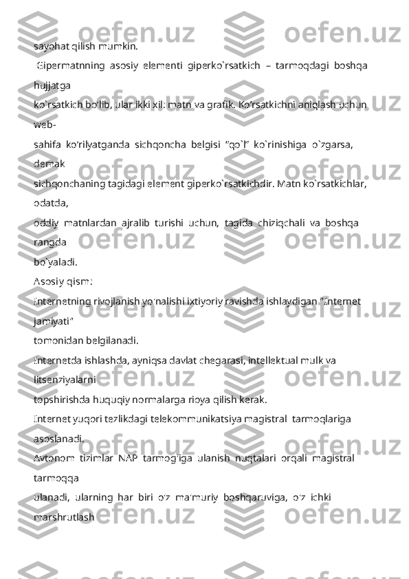 sayohat qilish mumkin. 
 Gipermatnning  asosiy  elementi  giperko`rsatkich   –   tarmoqdagi  boshqa  
hujjatga 
ko`rsatkich bo’lib, ular ikki xil: matn va grafik. Ko’rsatkichni aniqlash uchun 
web -
sahifa  ko’rilyatganda  sichqoncha  belgisi  “qo`l”  ko`rinishiga   o`zgarsa,  
demak 
sichqonchaning tagidagi element giperko`rsatkichdir. Matn ko`rsatkichlar, 
odatda, 
oddiy  matnlardan  ajralib  turishi  uchun,  tagida  chiziqchali  va  boshqa  
rangda 
bo`yaladi. 
Asosiy  qism:
Internetning rivojlanish yo'nalishi ixtiyoriy ravishda ishlaydigan "Internet 
jamiyati" 
tomonidan belgilanadi. 
Internetda ishlashda, ayniqsa davlat chegarasi, intellektual mulk va 
litsenziyalarni 
topshirishda huquqiy normalarga rioya qilish kerak. 
Internet yuqori tezlikdagi telekommunikatsiya magistral  tarmoqlariga 
asoslanadi . 
Avtonom  tizimlar  NAP  tarmog'iga  ulanish  nuqtalari  orqali  magistral  
tarmoqqa 
ulanadi,  ularning  har  biri  o'z  ma'muriy  boshqaruviga,  o'z  ichki  
marshrutlash  