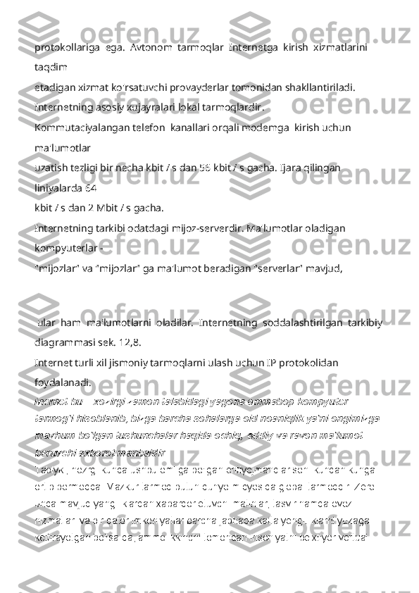 protokollariga  ega.  Avtonom  tarmoqlar  Internetga  kirish  xizmatlarini  
taqdim 
etadigan xizmat ko'rsatuvchi provayderlar tomonidan shakllantiriladi. 
Internetning asosiy xujayralari lokal tarmoqlardir . 
Kommutaciyalangan telefon  kanallari orqali modemga  kirish uchun 
ma'lumotlar 
uzatish tezligi bir necha kbit / s dan 56 kbit / s gacha. Ijara qilingan 
liniyalarda 64 
kbit / s dan 2 Mbit / s gacha. 
Internetning tarkibi odatdagi mijoz-serverdir. Ma'lumotlar oladigan 
kompyuterlar - 
"mijozlar" va "mijozlar" ga ma'lumot beradigan "serverlar" mavjud, 
 
 
 ular  ham  ma'lumotlarni  oladilar.  Internetning  soddalashtirilgan  tarkibiy 
diagrammasi sek. 12,8. 
Internet turli xil jismoniy tarmoqlarni ulash uchun IP protokolidan 
foydalanadi.
Inernet bu – xozirgi zamon talabidagi yagona ommabop kompyuter 
tarmog'i hisoblanib, bizga barcha sohalarga oid noaniqlik ya'ni ongimizga 
mavhum bo'lgan tushunchalar haqida ochiq,   oddiy va ravon ma'lumot 
beruvchi axborot manbaidir.
Tabiyki, hozrgi kunda ushbu omilga bo'lgan ehtiyojmandlar soni kundan kunga 
ortib bormoqda. Mazkur tarmoq butun dunyo miqyosida global tarmoqdir. Zero 
unda mavjud yangiliklardan xabardor etuvchi matinlar, tasvir hamda ovoz 
hizmatlari va bir qator imkoniyatlar barcha jabhada katta yengilliklarni yuzaga 
keltirayotgan bo'lsa-da, ammo ikkinchi tomondan insoniyatni beixtiyor vertual  