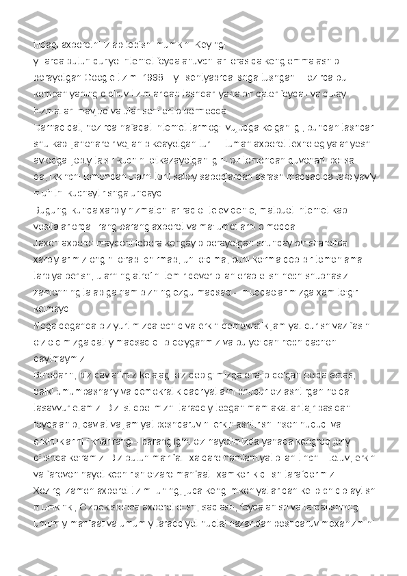 tildagi axborotni izlab topishi mumkin. Keyingi  
yillarda butun dunyo internet foydalanuvchilari orasida keng ommalashib 
borayotgan Google tizimi 1998 – yil sentyabrda ishga tushgan. Hozirda bu 
kompaniyaning qidiruv tizimlaridan tashqari yana bir qator foydali va qulay 
hizmatlari mavjud va ular soni ortib bormoqda.
Darhaqiqat, hozirda nafaqat Internet tarmog'i vujudga kelganligi, bundan tashqari
shu kabi jahonaro rivojlanib keayotgan turli – tuman axborot texnologiyalar yosh 
avlodga ijobiy ta'sir kuchini o'tkazayotganligini bir tomondan quvonarli bo'lsa – 
da, ikkinchi tomondan ularni turli salbiy saboqlardan asrash maqsadida tarbiyaviy
muhitni kuchaytirishga undaydi.
Bugungi kunda xarbiy hizmatchilar radio–televidenie, matbuot Internet kabi 
vositalar orqali rang barang axborot va ma'lumotlarni olmoqda.
Jaxon axborot maydoni tobora kengayib borayotgan shunday bir sharoitda 
xarbiylarimiz ongini o'rab–chirmab, uni o'qima, buni ko'rma deb bir tomonlama 
tarbiya berish, ularning atrofini temir devor bilan orab olish hech shubhasiz 
zamonning talabiga ham bizning ezgu maqsad – muddaolarimizga xam to'g'ri 
kelmaydi.
Nega deganda biz yurtimizda ochiq va erkin demokratik jamiyat qurish vazifasini 
o'z oldimizga qat'iy maqsad qilib qo'yganmiz va bu yo'ldan hech qachon 
qaytmaymiz.
Binobarin, biz davlatimiz kelajagi o'z qobig'imizga o'ralib qolgan holda emas, 
balki umumbashariy va demokratik qadriyatlarni chuqur o'zlashtirgan holda 
tasavvur etamiz. Biz istiqbolimizni taraqqiy topgan mamlakatlar tajribasidan 
foydalanib, davlat va jamiyat boshqaruvini erkinlashtirish inson huquqi va 
erkinliklarini fikrlar rang – barangligini o'z hayotimizda yanada kengroq joriy 
qilishda ko'ramiz. Biz butun ma'rifatli xalqaro hamjamiyat bilan tinch – totuv, erkin
va farovon hayot kechirish o'zaro manfaatli xamkorlik qilish tarafdorimiz.
Xozirgi zamon axborot tizimi uning, juda keng imkoniyatlaridan kelib chiqib aytish
mumkinki, O'zbekistonda axborot olish, saqlash, foydalanish va tarqatishning 
umumiy manfaat va umumiy taraqqiyot nuqtai nazaridan boshqaruv mexanizmini  