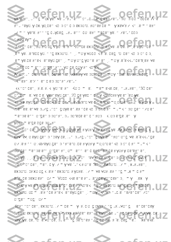 yaratish, uning moxiyati va unsurlarini chuqur anglash zarur bo'lib qolmoqda. Ana
shu hayotiy extiyojdan kelib chiqib axborot sohasida milliy xavfsizlikni ta'minlash 
tizimini yaratishning quydagi usullarini qo'llash madaniyatini zarur deb 
hisoblaymiz:
Birinchidan, sotsiologik yo'nalish. Bunda axborot olish va tarqatish jarayonida 
jamiyat taraqqiyotining axborotini ijtimoiy voqelik sifatidagi rolidan kelib chiqib, 
jamiyatda shakillanayotgan ijtimoiy ong yo'nalishlari ijtimoiy tafakkur darajasi va 
uning oqimlarini o'rganishni yo'lga qo'yish kerak.
Aholi turli qatlamlari, qarashlari, kasbiy va boshqa ijtimoiy holatlari asosidagi 
fikirlash tarzini aniqlab borish zarur.
Ikkinchidan,    statistik    yo'nalish.    Ko'p    millatli    mamlakatda,    hususan, 130 dan 
ortiq millat va elat yashayotgan, 20 ga yaqin diniy konfessiyalar faoliyat 
ko'rsatayotgan O'zbekistonda millatlararo va dinlararo mojorolarni turli siyosiy 
manfaatlar va buzg'unchi g'oyalar tasirida kelib chiqishi mumkin bo'lgan nizolar 
manbalarini o'rganib borish, bu borada aniq hisob – kitoblarga tahliliy 
yechimlarga ega bo'lish.
Uchinchidan, siyosiy konfiktologiya va siyosiy psixologiya. Axborot psixologik 
xavf avj olayotgan bir paytda, turli buzg'unchi g'oyalar inson ongi va tafakkuriga 
o'z ta'sirini o'tkazayotgan bir sharoitda siyosiy mojorolar kelib chiqish mumkin 
bo'lgan manbalarni o'rganish, omillarini aniqlash hamda siyosiy qarashlari, 
ruhiyati, ijtimoiy – siyosiy psixologik izchil ravishda o'rganib borilmog'i lozim.
To'rtinchidan, mantiqiy tizimiy va funktsional tahlil. Axborot tizimi, xususan, 
axborot psixologik ta'sir axborot siyosati tizimi va vositasining muxim qismi 
sifatida baxolashi lozim. Voqelikka ana shu tarzda yondashib, ilmiy – taxliliy 
nazariy va amaliy xulosalar chiqarish kerak. Tig'iz axborotlashgan jamiyatda 
axborot oqimi ta'sirida shakillanayotgan ijtimoiy fikr fan nuqtai nazaridan izchil 
o'rganilmog'i lozim.
Beshinchidan, axborot tizimida milliy istiqlol g'oyasining ustuvorligi. Har qanday 
fuqoro axborot bazasidan “maxsulot” tanlash jarayonida uning qalbida, ruxiyatida,
kayfiyatida, fe'l atvorida, bularning barchasining oqibati sifatidagi hatti – xarakati  