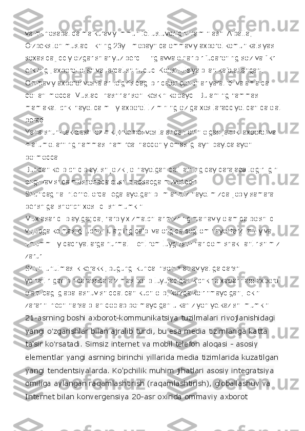 va munosabatida mafkuraviy immunitet ustuvorligini ta'minlash. Albatta, 
O'zbeksiton mustaqillikning 23yili mobaynida ommaviy axborot komunikatsiyasi 
soxasida jiddiy o'zgarishlar yuz berdi. Eng avvalo har bir fuqaroning so'z va fikr  
erkinligi, axborot olish va tarqatish huquqi Konstitutsiya bilan kafolatlangan.
Ommaviy axborot vositalari to'g'risidagi bir qator qonunlar yaratildi va amalda 
qo'llanilmoqda. Mustaqil nashrlar soni keskin ko'paydi. Bularning hammasi 
mamlakat ichki hayotida milliy axborot tizimining o'ziga xos taraqqiyotidan dalolat 
beradi.
Yana shuni takidlash lozimki, Internet vositalaridan o'rin olgan jamiki axborot va 
ma'lumotlarning hammasi ham real haqqoniy emasligi ayni paytda ayon 
bo'lmoqda.
Bundan kelib chiqib aytish joizki, olinayotgan dalillarning qay darajada to'g'riligini 
ongli ravishda mushohada etish maqsadga muvofiqdir.
Shundagina Internet orqali egallayotgan bilimlarimiz hayotimizda ijobiy samara 
berishiga ishonch xosil qilish mumkin.
Muxtasar qilib aytganda, harbiy xizmatchilarimizning ma'naviy olamida bo'shliq 
vujudga kelmasligi uchun ularning qalbi va ongida sog'lom hayot tarzi milliy va 
umummilliy qadriyatlarga hurmat – ehtirom tuyg'usini har doim shakillantirishimiz 
zarur.
Shuni unutmaslik kerakki, bugungi kunda inson ma'naviyatiga qarshi 
yo'naltirilgan bir qarashda arzimas bo'lib tuyuladigan kichkina xabar ham axborot 
olamidagi glaballashuv shiddatidan kuch olib, ko'zga ko'rinmaydigan, lekin 
zararini hech narsa bilan qoplab bo'lmaydigan ulkan ziyon yetkazishi mumkin.
21-asrning boshi axborot-kommunikatsiya tuzilmalari rivojlanishidagi 
yangi o ʻ zgarishlar bilan ajralib turdi, bu esa media tizimlariga katta 
ta ʼ sir ko ʻ rsatadi. Simsiz internet va mobil telefon aloqasi - asosiy 
elementlar yangi asrning birinchi yillarida media tizimlarida kuzatilgan 
yangi tendentsiyalarda. Ko'pchilik muhim jihatlari asosiy integratsiya 
omiliga aylangan raqamlashtirish (raqamlashtirish), globallashuv va 
Internet bilan konvergensiya 20-asr oxirida ommaviy axborot  