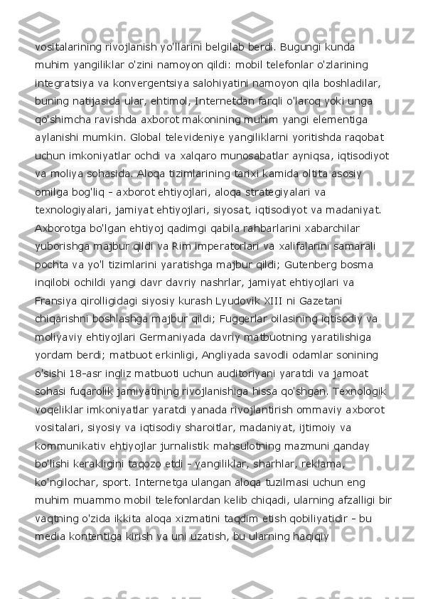 vositalarining rivojlanish yo'llarini belgilab berdi. Bugungi kunda 
muhim yangiliklar o'zini namoyon qildi: mobil telefonlar o'zlarining 
integratsiya va konvergentsiya salohiyatini namoyon qila boshladilar, 
buning natijasida ular, ehtimol, Internetdan farqli o'laroq yoki unga 
qo'shimcha ravishda axborot makonining muhim yangi elementiga 
aylanishi mumkin. Global televideniye yangiliklarni yoritishda raqobat 
uchun imkoniyatlar ochdi va xalqaro munosabatlar ayniqsa, iqtisodiyot 
va moliya sohasida. Aloqa tizimlarining tarixi kamida oltita asosiy 
omilga bog'liq - axborot ehtiyojlari, aloqa strategiyalari va 
texnologiyalari, jamiyat ehtiyojlari, siyosat, iqtisodiyot va madaniyat. 
Axborotga bo'lgan ehtiyoj qadimgi qabila rahbarlarini xabarchilar 
yuborishga majbur qildi va Rim imperatorlari va xalifalarini samarali 
pochta va yo'l tizimlarini yaratishga majbur qildi; Gutenberg bosma 
inqilobi ochildi yangi davr davriy nashrlar, jamiyat ehtiyojlari va 
Fransiya qirolligidagi siyosiy kurash Lyudovik XIII ni Gazetani 
chiqarishni boshlashga majbur qildi; Fuggerlar oilasining iqtisodiy va 
moliyaviy ehtiyojlari Germaniyada davriy matbuotning yaratilishiga 
yordam berdi; matbuot erkinligi, Angliyada savodli odamlar sonining 
o'sishi 18-asr ingliz matbuoti uchun auditoriyani yaratdi va jamoat 
sohasi fuqarolik jamiyatining rivojlanishiga hissa qo'shgan. Texnologik 
voqeliklar imkoniyatlar yaratdi yanada rivojlantirish ommaviy axborot 
vositalari, siyosiy va iqtisodiy sharoitlar, madaniyat, ijtimoiy va 
kommunikativ ehtiyojlar jurnalistik mahsulotning mazmuni qanday 
bo'lishi kerakligini taqozo etdi - yangiliklar, sharhlar, reklama, 
ko'ngilochar, sport. Internetga ulangan aloqa tuzilmasi uchun eng 
muhim muammo mobil telefonlardan kelib chiqadi, ularning afzalligi bir
vaqtning o'zida ikkita aloqa xizmatini taqdim etish qobiliyatidir - bu 
media kontentiga kirish va uni uzatish, bu ularning haqiqiy  