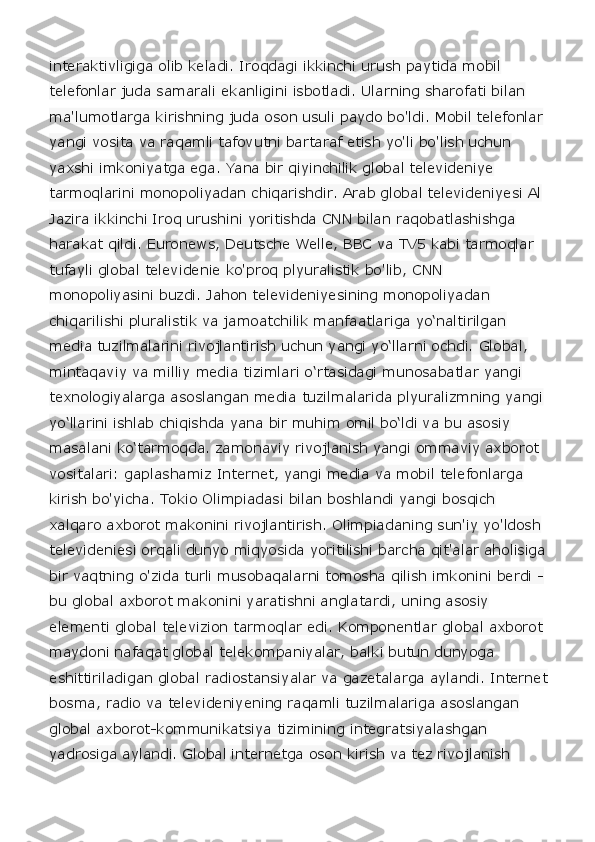 interaktivligiga olib keladi. Iroqdagi ikkinchi urush paytida mobil 
telefonlar juda samarali ekanligini isbotladi. Ularning sharofati bilan 
ma'lumotlarga kirishning juda oson usuli paydo bo'ldi. Mobil telefonlar 
yangi vosita va raqamli tafovutni bartaraf etish yo'li bo'lish uchun 
yaxshi imkoniyatga ega. Yana bir qiyinchilik global televideniye 
tarmoqlarini monopoliyadan chiqarishdir. Arab global televideniyesi Al 
Jazira ikkinchi Iroq urushini yoritishda CNN bilan raqobatlashishga 
harakat qildi. Euronews, Deutsche Welle, BBC va TV5 kabi tarmoqlar 
tufayli global televidenie ko'proq plyuralistik bo'lib, CNN 
monopoliyasini buzdi. Jahon televideniyesining monopoliyadan 
chiqarilishi pluralistik va jamoatchilik manfaatlariga yo‘naltirilgan 
media tuzilmalarini rivojlantirish uchun yangi yo‘llarni ochdi. Global, 
mintaqaviy va milliy media tizimlari o‘rtasidagi munosabatlar yangi 
texnologiyalarga asoslangan media tuzilmalarida plyuralizmning yangi 
yo‘llarini ishlab chiqishda yana bir muhim omil bo‘ldi va bu asosiy 
masalani ko‘tarmoqda. zamonaviy rivojlanish yangi ommaviy axborot 
vositalari: gaplashamiz Internet, yangi media va mobil telefonlarga 
kirish bo'yicha. Tokio Olimpiadasi bilan boshlandi yangi bosqich 
xalqaro axborot makonini rivojlantirish. Olimpiadaning sun'iy yo'ldosh 
televideniesi orqali dunyo miqyosida yoritilishi barcha qit'alar aholisiga 
bir vaqtning o'zida turli musobaqalarni tomosha qilish imkonini berdi - 
bu global axborot makonini yaratishni anglatardi, uning asosiy 
elementi global televizion tarmoqlar edi. Komponentlar global axborot 
maydoni nafaqat global telekompaniyalar, balki butun dunyoga 
eshittiriladigan global radiostansiyalar va gazetalarga aylandi. Internet 
bosma, radio va televideniyening raqamli tuzilmalariga asoslangan 
global axborot-kommunikatsiya tizimining integratsiyalashgan 
yadrosiga aylandi. Global internetga oson kirish va tez rivojlanish  