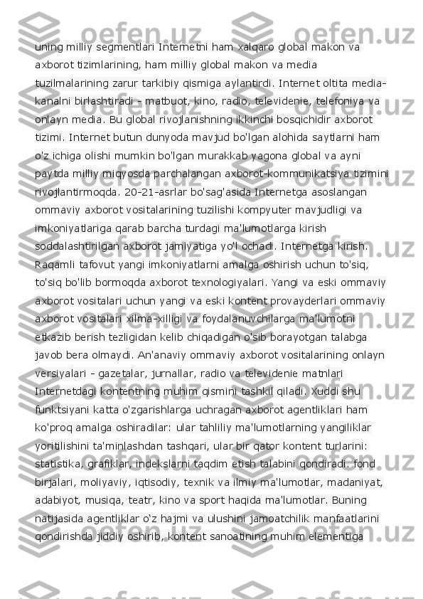 uning milliy segmentlari Internetni ham xalqaro global makon va 
axborot tizimlarining, ham milliy global makon va media 
tuzilmalarining zarur tarkibiy qismiga aylantirdi. Internet oltita media-
kanalni birlashtiradi - matbuot, kino, radio, televidenie, telefoniya va 
onlayn media. Bu global rivojlanishning ikkinchi bosqichidir axborot 
tizimi. Internet butun dunyoda mavjud bo'lgan alohida saytlarni ham 
o'z ichiga olishi mumkin bo'lgan murakkab yagona global va ayni 
paytda milliy miqyosda parchalangan axborot-kommunikatsiya tizimini 
rivojlantirmoqda. 20-21-asrlar bo'sag'asida Internetga asoslangan 
ommaviy axborot vositalarining tuzilishi kompyuter mavjudligi va 
imkoniyatlariga qarab barcha turdagi ma'lumotlarga kirish 
soddalashtirilgan axborot jamiyatiga yo'l ochadi. Internetga kirish. 
Raqamli tafovut yangi imkoniyatlarni amalga oshirish uchun to'siq, 
to'siq bo'lib bormoqda axborot texnologiyalari. Yangi va eski ommaviy 
axborot vositalari uchun yangi va eski kontent provayderlari ommaviy 
axborot vositalari xilma-xilligi va foydalanuvchilarga ma'lumotni 
etkazib berish tezligidan kelib chiqadigan o'sib borayotgan talabga 
javob bera olmaydi. An'anaviy ommaviy axborot vositalarining onlayn 
versiyalari - gazetalar, jurnallar, radio va televidenie matnlari 
Internetdagi kontentning muhim qismini tashkil qiladi. Xuddi shu 
funktsiyani katta o'zgarishlarga uchragan axborot agentliklari ham 
ko'proq amalga oshiradilar: ular tahliliy ma'lumotlarning yangiliklar 
yoritilishini ta'minlashdan tashqari, ular bir qator kontent turlarini: 
statistika, grafiklar, indekslarni taqdim etish talabini qondiradi. fond 
birjalari, moliyaviy, iqtisodiy, texnik va ilmiy ma'lumotlar, madaniyat, 
adabiyot, musiqa, teatr, kino va sport haqida ma'lumotlar. Buning 
natijasida agentliklar o‘z hajmi va ulushini jamoatchilik manfaatlarini 
qondirishda jiddiy oshirib, kontent sanoatining muhim elementiga  