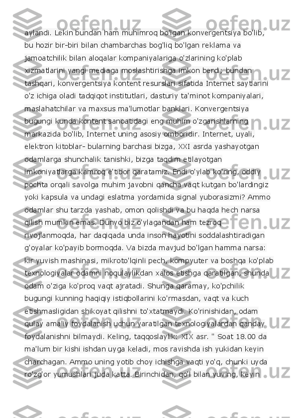 aylandi. Lekin bundan ham muhimroq bo'lgan konvergentsiya bo'lib, 
bu hozir bir-biri bilan chambarchas bog'liq bo'lgan reklama va 
jamoatchilik bilan aloqalar kompaniyalariga o'zlarining ko'plab 
xizmatlarini yangi mediaga moslashtirishga imkon berdi; bundan 
tashqari, konvergentsiya kontent resurslari sifatida Internet saytlarini 
o'z ichiga oladi tadqiqot institutlari, dasturiy ta'minot kompaniyalari, 
maslahatchilar va maxsus ma'lumotlar banklari. Konvergentsiya 
bugungi kunda kontent sanoatidagi eng muhim o'zgarishlarning 
markazida bo'lib, Internet uning asosiy omboridir. Internet, uyali, 
elektron kitoblar- bularning barchasi bizga, XXI asrda yashayotgan 
odamlarga shunchalik tanishki, bizga taqdim etilayotgan 
imkoniyatlarga kamroq e'tibor qaratamiz. Endi o'ylab ko'ring, oddiy 
pochta orqali savolga muhim javobni qancha vaqt kutgan bo'lardingiz 
yoki kapsula va undagi eslatma yordamida signal yuborasizmi? Ammo 
odamlar shu tarzda yashab, omon qolishdi va bu haqda hech narsa 
qilish mumkin emas. Dunyo biz o'ylagandan ham tezroq 
rivojlanmoqda, har daqiqada unda inson hayotini soddalashtiradigan 
g'oyalar ko'payib bormoqda. Va bizda mavjud bo'lgan hamma narsa: 
kir yuvish mashinasi, mikroto'lqinli pech, kompyuter va boshqa ko'plab
texnologiyalar odamni noqulaylikdan xalos etishga qaratilgan, shunda 
odam o'ziga ko'proq vaqt ajratadi. Shunga qaramay, ko'pchilik 
bugungi kunning haqiqiy istiqbollarini ko'rmasdan, vaqt va kuch 
etishmasligidan shikoyat qilishni to'xtatmaydi. Ko'rinishidan, odam 
qulay amaliy foydalanish uchun yaratilgan texnologiyalardan qanday 
foydalanishni bilmaydi. Keling, taqqoslaylik: XIX asr. " Soat 18.00 da 
ma'lum bir kishi ishdan uyga keladi, mos ravishda ish yukidan keyin 
charchagan. Ammo uning yotib choy ichishga vaqti yo'q, chunki uyda 
ro'zg'or yumushlari juda katta. Birinchidan, qo'l bilan yuving, keyin  