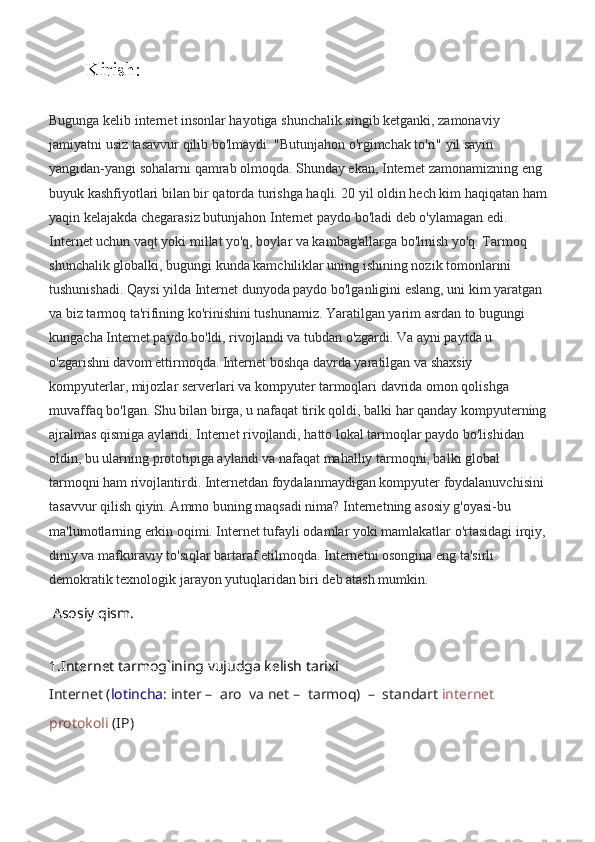 Kirish:
Bugunga kelib internet insonlar hayotiga shunchalik singib ketganki, zamonaviy 
jamiyatni usiz tasavvur qilib bo'lmaydi. "Butunjahon o'rgimchak to'ri" yil sayin 
yangidan-yangi sohalarni qamrab olmoqda. Shunday ekan, Internet zamonamizning eng 
buyuk kashfiyotlari bilan bir qatorda turishga haqli. 20 yil oldin hech kim haqiqatan ham 
yaqin kelajakda chegarasiz butunjahon Internet paydo bo'ladi deb o'ylamagan edi. 
Internet uchun vaqt yoki millat yo'q, boylar va kambag'allarga bo'linish yo'q. Tarmoq 
shunchalik globalki, bugungi kunda kamchiliklar uning ishining nozik tomonlarini 
tushunishadi. Qaysi yilda Internet dunyoda paydo bo'lganligini eslang, uni kim yaratgan 
va biz tarmoq ta'rifining ko'rinishini tushunamiz. Yaratilgan yarim asrdan to bugungi 
kungacha Internet paydo bo'ldi, rivojlandi va tubdan o'zgardi. Va ayni paytda u 
o'zgarishni davom ettirmoqda. Internet boshqa davrda yaratilgan va shaxsiy 
kompyuterlar, mijozlar serverlari va kompyuter tarmoqlari davrida omon qolishga 
muvaffaq bo'lgan. Shu bilan birga, u nafaqat tirik qoldi, balki har qanday kompyuterning 
ajralmas qismiga aylandi. Internet rivojlandi, hatto lokal tarmoqlar paydo bo'lishidan 
oldin, bu ularning prototipiga aylandi va nafaqat mahalliy tarmoqni, balki global 
tarmoqni ham rivojlantirdi. Internetdan foydalanmaydigan kompyuter foydalanuvchisini 
tasavvur qilish qiyin. Ammo buning maqsadi nima? Internetning asosiy g'oyasi-bu 
ma'lumotlarning erkin oqimi. Internet tufayli odamlar yoki mamlakatlar o'rtasidagi irqiy, 
diniy va mafkuraviy to'siqlar bartaraf etilmoqda. Internetni osongina eng ta'sirli 
demokratik texnologik jarayon yutuqlaridan biri deb atash mumkin.
 Asosiy qism. 
 
1.Internet tarmog`ining vujudga kelish tarixi 
Internet  ( lotincha :  inter   –   aro  va  net   –   tarmoq)   –   standart  internet  
protokoli  (IP)  