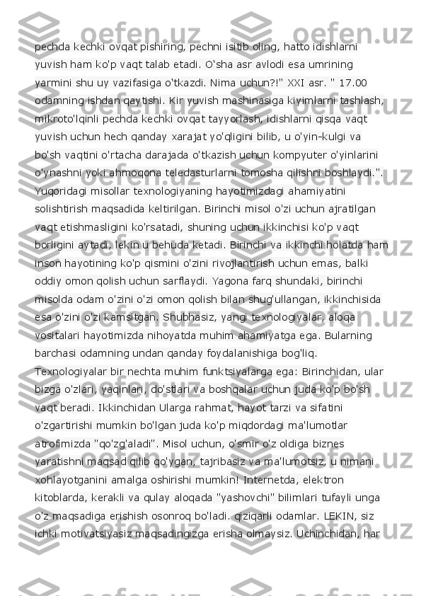 pechda kechki ovqat pishiring, pechni isitib oling, hatto idishlarni 
yuvish ham ko'p vaqt talab etadi. O‘sha asr avlodi esa umrining 
yarmini shu uy vazifasiga o‘tkazdi. Nima uchun?!" XXI asr. " 17.00 
odamning ishdan qaytishi. Kir yuvish mashinasiga kiyimlarni tashlash, 
mikroto'lqinli pechda kechki ovqat tayyorlash, idishlarni qisqa vaqt 
yuvish uchun hech qanday xarajat yo'qligini bilib, u o'yin-kulgi va 
bo'sh vaqtini o'rtacha darajada o'tkazish uchun kompyuter o'yinlarini 
o'ynashni yoki ahmoqona teledasturlarni tomosha qilishni boshlaydi.". 
Yuqoridagi misollar texnologiyaning hayotimizdagi ahamiyatini 
solishtirish maqsadida keltirilgan. Birinchi misol o'zi uchun ajratilgan 
vaqt etishmasligini ko'rsatadi, shuning uchun ikkinchisi ko'p vaqt 
borligini aytadi, lekin u behuda ketadi. Birinchi va ikkinchi holatda ham
inson hayotining ko'p qismini o'zini rivojlantirish uchun emas, balki 
oddiy omon qolish uchun sarflaydi. Yagona farq shundaki, birinchi 
misolda odam o'zini o'zi omon qolish bilan shug'ullangan, ikkinchisida 
esa o'zini o'zi kamsitgan. Shubhasiz, yangi texnologiyalar, aloqa 
vositalari hayotimizda nihoyatda muhim ahamiyatga ega. Bularning 
barchasi odamning undan qanday foydalanishiga bog'liq. 
Texnologiyalar bir nechta muhim funktsiyalarga ega: Birinchidan, ular 
bizga o'zlari, yaqinlari, do'stlari va boshqalar uchun juda ko'p bo'sh 
vaqt beradi. Ikkinchidan Ularga rahmat, hayot tarzi va sifatini 
o'zgartirishi mumkin bo'lgan juda ko'p miqdordagi ma'lumotlar 
atrofimizda "qo'zg'aladi". Misol uchun, o'smir o'z oldiga biznes 
yaratishni maqsad qilib qo'ygan, tajribasiz va ma'lumotsiz, u nimani 
xohlayotganini amalga oshirishi mumkin! Internetda, elektron 
kitoblarda, kerakli va qulay aloqada "yashovchi" bilimlari tufayli unga 
o'z maqsadiga erishish osonroq bo'ladi. qiziqarli odamlar. LEKIN, siz 
ichki motivatsiyasiz maqsadingizga erisha olmaysiz. Uchinchidan, har  