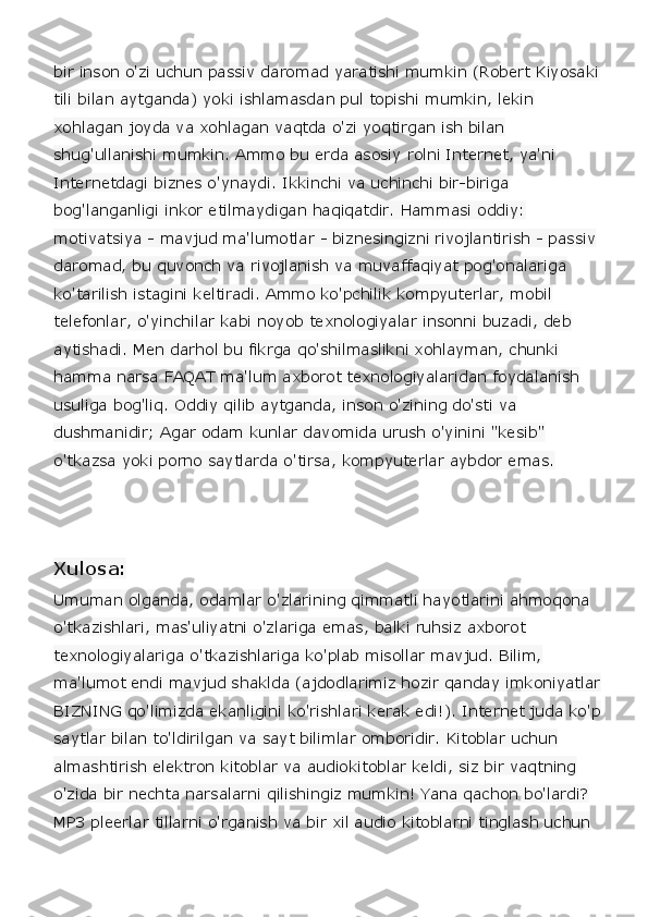 bir inson o'zi uchun passiv daromad yaratishi mumkin (Robert Kiyosaki
tili bilan aytganda) yoki ishlamasdan pul topishi mumkin, lekin 
xohlagan joyda va xohlagan vaqtda o'zi yoqtirgan ish bilan 
shug'ullanishi mumkin. Ammo bu erda asosiy rolni Internet, ya'ni 
Internetdagi biznes o'ynaydi. Ikkinchi va uchinchi bir-biriga 
bog'langanligi inkor etilmaydigan haqiqatdir. Hammasi oddiy: 
motivatsiya - mavjud ma'lumotlar - biznesingizni rivojlantirish - passiv 
daromad, bu quvonch va rivojlanish va muvaffaqiyat pog'onalariga 
ko'tarilish istagini keltiradi. Ammo ko'pchilik kompyuterlar, mobil 
telefonlar, o'yinchilar kabi noyob texnologiyalar insonni buzadi, deb 
aytishadi. Men darhol bu fikrga qo'shilmaslikni xohlayman, chunki 
hamma narsa FAQAT ma'lum axborot texnologiyalaridan foydalanish 
usuliga bog'liq. Oddiy qilib aytganda, inson o'zining do'sti va 
dushmanidir; Agar odam kunlar davomida urush o'yinini "kesib" 
o'tkazsa yoki porno saytlarda o'tirsa, kompyuterlar aybdor emas. 
Xulosa:
Umuman olganda, odamlar o'zlarining qimmatli hayotlarini ahmoqona 
o'tkazishlari, mas'uliyatni o'zlariga emas, balki ruhsiz axborot 
texnologiyalariga o'tkazishlariga ko'plab misollar mavjud. Bilim, 
ma'lumot endi mavjud shaklda (ajdodlarimiz hozir qanday imkoniyatlar
BIZNING qo'limizda ekanligini ko'rishlari kerak edi!). Internet juda ko'p
saytlar bilan to'ldirilgan va sayt bilimlar omboridir. Kitoblar uchun 
almashtirish elektron kitoblar va audiokitoblar keldi, siz bir vaqtning 
o'zida bir nechta narsalarni qilishingiz mumkin! Yana qachon bo'lardi? 
MP3 pleerlar tillarni o'rganish va bir xil audio kitoblarni tinglash uchun  