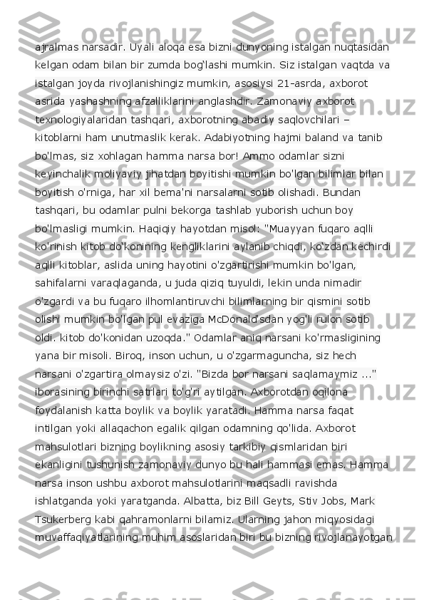 ajralmas narsadir. Uyali aloqa esa bizni dunyoning istalgan nuqtasidan 
kelgan odam bilan bir zumda bog‘lashi mumkin. Siz istalgan vaqtda va 
istalgan joyda rivojlanishingiz mumkin, asosiysi 21-asrda, axborot 
asrida yashashning afzalliklarini anglashdir. Zamonaviy axborot 
texnologiyalaridan tashqari, axborotning abadiy saqlovchilari – 
kitoblarni ham unutmaslik kerak. Adabiyotning hajmi baland va tanib 
bo'lmas, siz xohlagan hamma narsa bor! Ammo odamlar sizni 
keyinchalik moliyaviy jihatdan boyitishi mumkin bo'lgan bilimlar bilan 
boyitish o'rniga, har xil bema'ni narsalarni sotib olishadi. Bundan 
tashqari, bu odamlar pulni bekorga tashlab yuborish uchun boy 
bo'lmasligi mumkin. Haqiqiy hayotdan misol: "Muayyan fuqaro aqlli 
ko'rinish kitob do‘konining kengliklarini aylanib chiqdi, ko‘zdan kechirdi
aqlli kitoblar, aslida uning hayotini o'zgartirishi mumkin bo'lgan, 
sahifalarni varaqlaganda, u juda qiziq tuyuldi, lekin unda nimadir 
o'zgardi va bu fuqaro ilhomlantiruvchi bilimlarning bir qismini sotib 
olishi mumkin bo'lgan pul evaziga McDonald'sdan yog'li rulon sotib 
oldi. kitob do'konidan uzoqda." Odamlar aniq narsani ko'rmasligining 
yana bir misoli. Biroq, inson uchun, u o'zgarmaguncha, siz hech 
narsani o'zgartira olmaysiz o'zi. "Bizda bor narsani saqlamaymiz ..." 
iborasining birinchi satrlari to'g'ri aytilgan. Axborotdan oqilona 
foydalanish katta boylik va boylik yaratadi. Hamma narsa faqat 
intilgan yoki allaqachon egalik qilgan odamning qo'lida. Axborot 
mahsulotlari bizning boylikning asosiy tarkibiy qismlaridan biri 
ekanligini tushunish zamonaviy dunyo bu hali hammasi emas. Hamma 
narsa inson ushbu axborot mahsulotlarini maqsadli ravishda 
ishlatganda yoki yaratganda. Albatta, biz Bill Geyts, Stiv Jobs, Mark 
Tsukerberg kabi qahramonlarni bilamiz. Ularning jahon miqyosidagi 
muvaffaqiyatlarining muhim asoslaridan biri bu bizning rivojlanayotgan 