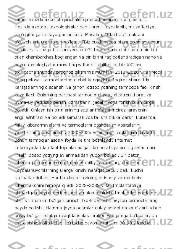 zamonamizda axborot qanchalik qimmatli ekanligini anglashdir. 
Hozirda axborot texnologiyalaridan unumli foydalanib, muvaffaqiyat 
cho'qqilariga intilayotganlar ko'p. Masalan, “Start Up” maktabi 
o‘quvchilari, ular to‘g‘ri yo‘lda... “Biz bu dunyoga hissa qo'shish uchun 
keldik. Yana nega biz shu yerdamiz?” Internet rivojini hamda bir-biri 
bilan chambarchas bog‘langan va bir-birini rag‘batlantiradigan nano va
neyrotexnologiyalar muvaffaqiyatlarini tahlil qilib, biz XXI asr 
oxirigacha shunday prognoz qilishimiz mumkin. 2015–2020 yillar Mobil
keng polosali tarmoqlarning global kengayishi. Inqiroz sharoitida 
xarajatlarning qisqarishi va jahon iqtisodiyotining tarmoqqa faol kirishi 
kuzatiladi. Bularning barchasi tarmoq moliyasi, elektron tijorat va 
uyma-uy yetkazib berish xizmatlarini jadal rivojlantirish bilan birga 
bo‘ladi. Onlayn ish o'rinlarining sezilarli o'sishi inqiroz jarayonini 
engillashtiradi va bo'ladi samarali vosita ishsizlikka qarshi kurashda. 
Milliy kiberarmiyalarni va tarmoqlarni boshqarish vositalarini 
yaratishning boshlanishi. 2020–2025 yillar Eng rivojlangan davlatlar 
uchun tarmoqlar asosiy foyda keltira boshlaydi. Internet 
imkoniyatlaridan faol foydalanadigan korporatsiyalarning aylanmasi 
"real" iqtisodiyotning aylanmasidan yuqori bo'ladi. Bir qator 
kibermojarolardan so'ng Internet milliy tarmoqlarga bo'linadi. 
Foydalanuvchilarning ularga kirishi nafaqat bepul, balki kuchli 
rag'batlantiriladi. Har bir davlat o'zining iqtisodiy va madaniy 
kibermakonini himoya qiladi. 2025–2035 yillar Implantatsiya 
qilinadigan neyrointerfeyslarni amalga oshirish. Implantlar yordamida 
ulanish mumkin bo'lgan birinchi bio-kibernetik neyron tarmoqlarning 
paydo bo'lishi. Hamma joyda odamlar qulay sharoitda va o'zlari uchun 
qulay bo'lgan istalgan vaqtda ishlash imkoniyatiga ega bo'ladilar, bu 
esa o'sishiga olib keladi. o'rtacha davomiyligi umr 80-90 yilgacha.  