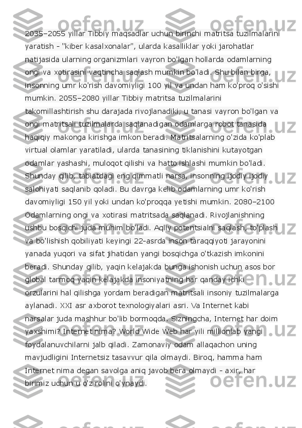 2035–2055 yillar Tibbiy maqsadlar uchun birinchi matritsa tuzilmalarini
yaratish - "kiber kasalxonalar", ularda kasalliklar yoki jarohatlar 
natijasida ularning organizmlari vayron bo'lgan hollarda odamlarning 
ongi va xotirasini vaqtincha saqlash mumkin bo'ladi. Shu bilan birga, 
insonning umr ko'rish davomiyligi 100 yil va undan ham ko'proq o'sishi
mumkin. 2055–2080 yillar Tibbiy matritsa tuzilmalarini 
takomillashtirish shu darajada rivojlanadiki, u tanasi vayron bo'lgan va
ongi matritsali tuzilmalarda saqlanadigan odamlarga robot tanasida 
haqiqiy makonga kirishga imkon beradi. Matritsalarning o'zida ko'plab 
virtual olamlar yaratiladi, ularda tanasining tiklanishini kutayotgan 
odamlar yashashi, muloqot qilishi va hatto ishlashi mumkin bo'ladi. 
Shunday qilib, tabiatdagi eng qimmatli narsa, insonning ijodiy ijodiy 
salohiyati saqlanib qoladi. Bu davrga kelib odamlarning umr ko'rish 
davomiyligi 150 yil yoki undan ko'proqqa yetishi mumkin. 2080–2100 
Odamlarning ongi va xotirasi matritsada saqlanadi. Rivojlanishning 
ushbu bosqichi juda muhim bo'ladi. Aqliy potentsialni saqlash, to'plash 
va bo'lishish qobiliyati keyingi 22-asrda inson taraqqiyoti jarayonini 
yanada yuqori va sifat jihatidan yangi bosqichga o'tkazish imkonini 
beradi. Shunday qilib, yaqin kelajakda bunga ishonish uchun asos bor 
global tarmoq yaqin kelajakda insoniyatning har qanday ichki 
orzularini hal qilishga yordam beradigan matritsali insoniy tuzilmalarga
aylanadi. XXI asr axborot texnologiyalari asri. Va Internet kabi 
narsalar juda mashhur bo'lib bormoqda. Sizningcha, Internet har doim
yaxshimi? Internet nima? World Wide Web har yili millionlab yangi 
foydalanuvchilarni jalb qiladi. Zamonaviy odam allaqachon uning 
mavjudligini Internetsiz tasavvur qila olmaydi. Biroq, hamma ham 
Internet nima degan savolga aniq javob bera olmaydi - axir, har 
birimiz uchun u o'z rolini o'ynaydi.   